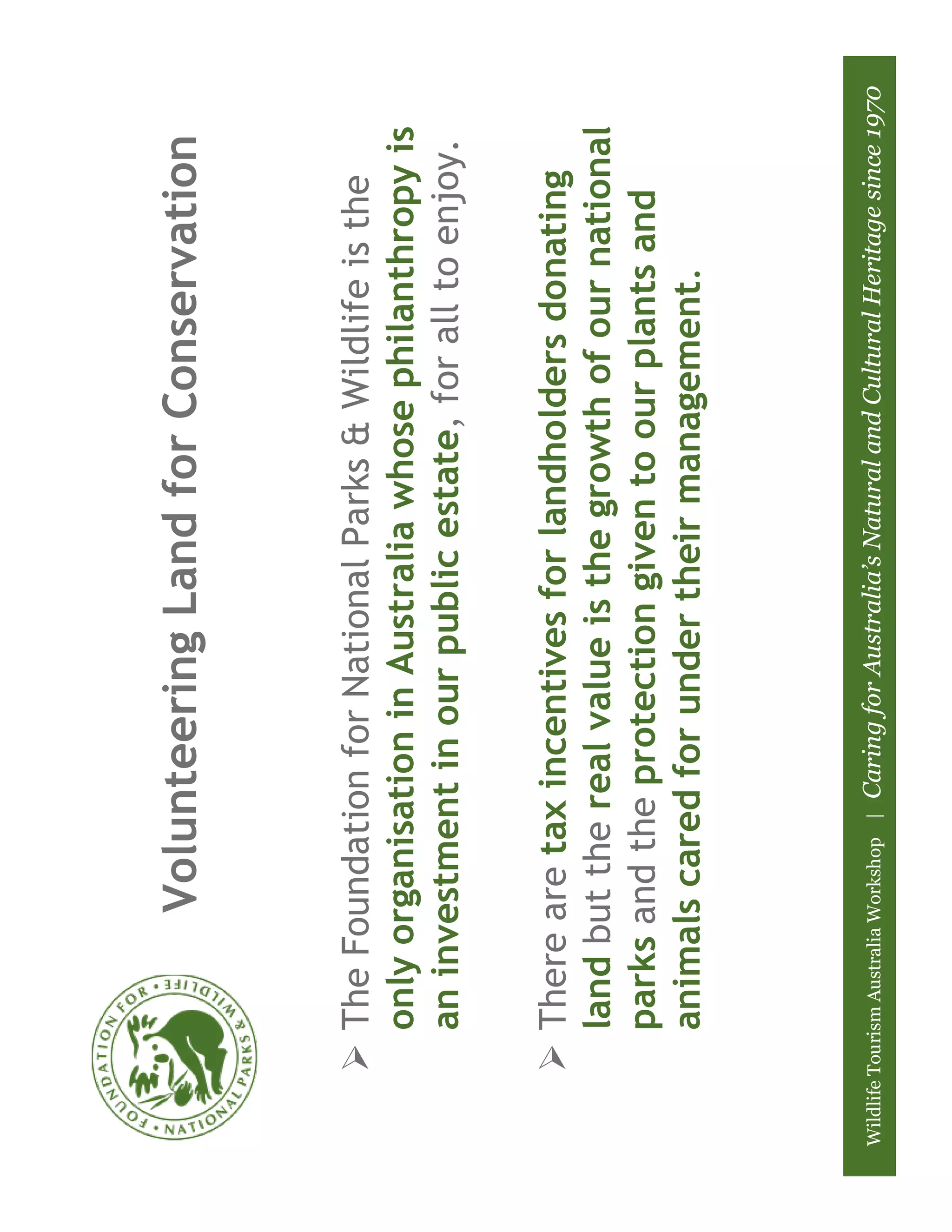 Volunteering Land for Conservation


            The Foundation for National Parks & Wildlife is the
            only organisation in Australia whose philanthropy is
            an investment in our public estate, for all to enjoy.

            There are tax incentives for landholders donating
            land but the real value is the growth of our national
            parks and the protection given to our plants and
            animals cared for under their management.



Wildlife Tourism Australia Workshop |   Caring for Australia’s Natural and Cultural Heritage since 1970
 