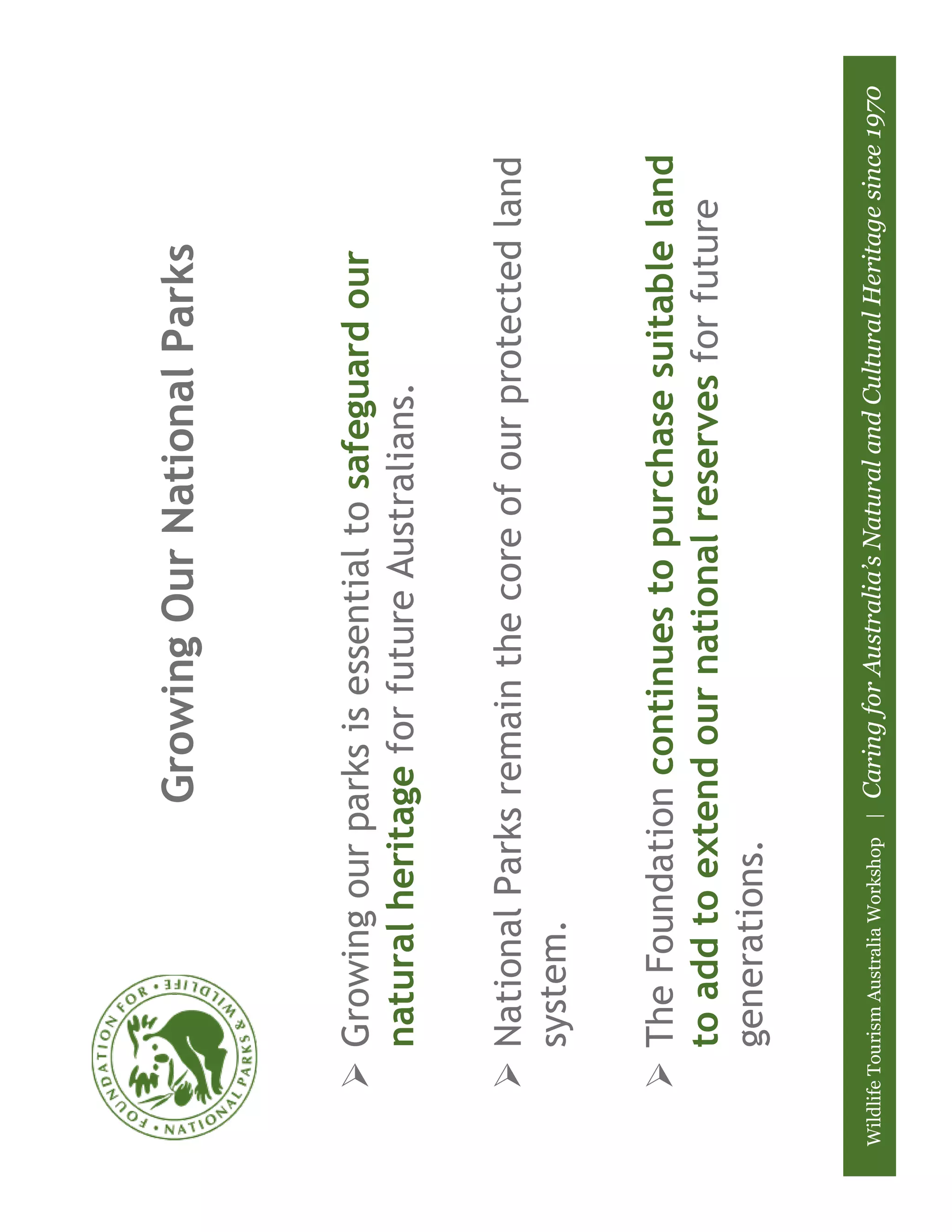 Growing Our National Parks



          Growing our parks is essential to safeguard our
          natural heritage for future Australians.

          National Parks remain the core of our protected land
          system.

          The Foundation continues to purchase suitable land
          to add to extend our national reserves for future
          generations.


Wildlife Tourism Australia Workshop |   Caring for Australia’s Natural and Cultural Heritage since 1970
 