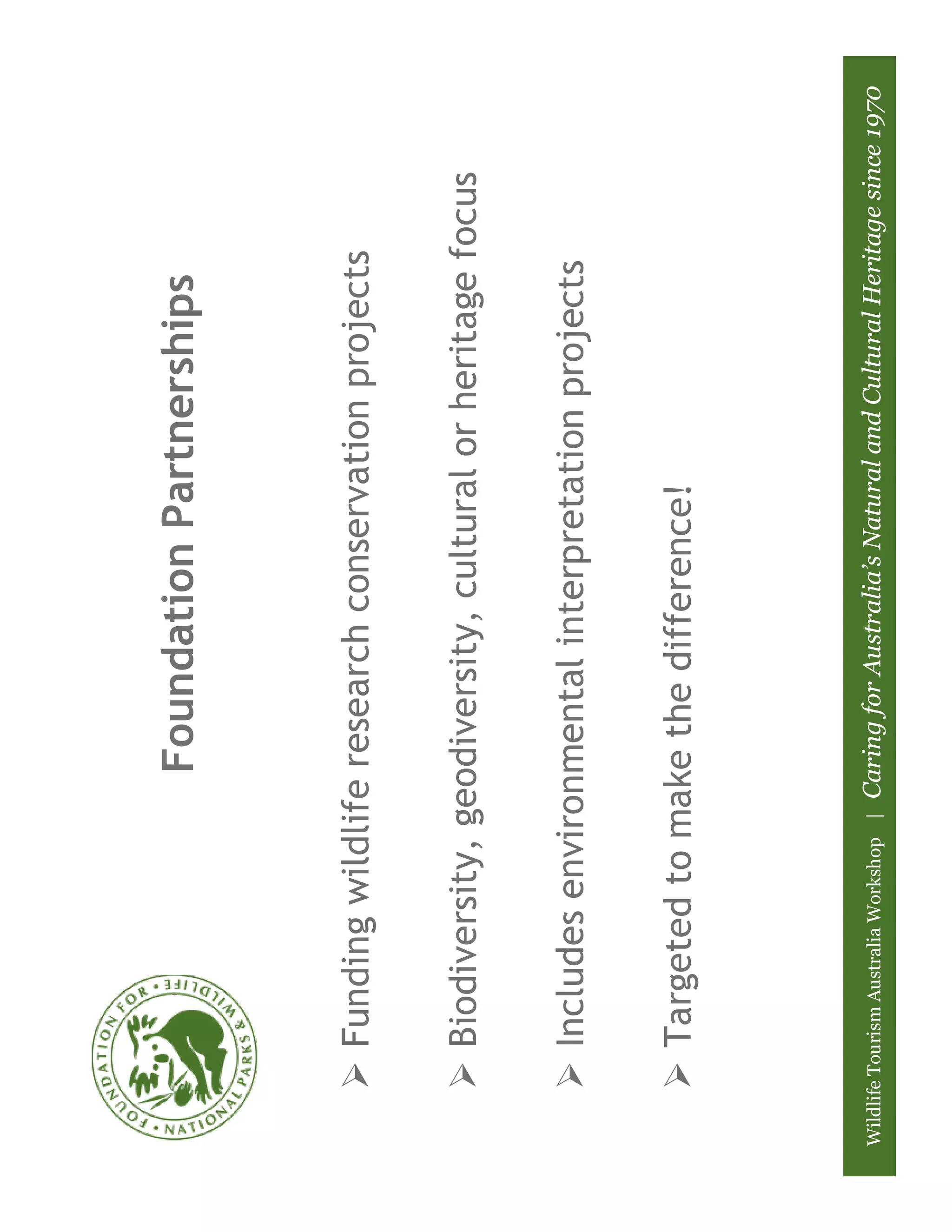 Foundation Partnerships



          Funding wildlife research conservation projects

          Biodiversity, geodiversity, cultural or heritage focus

          Includes environmental interpretation projects

          Targeted to make the difference!




Wildlife Tourism Australia Workshop |   Caring for Australia’s Natural and Cultural Heritage since 1970
 