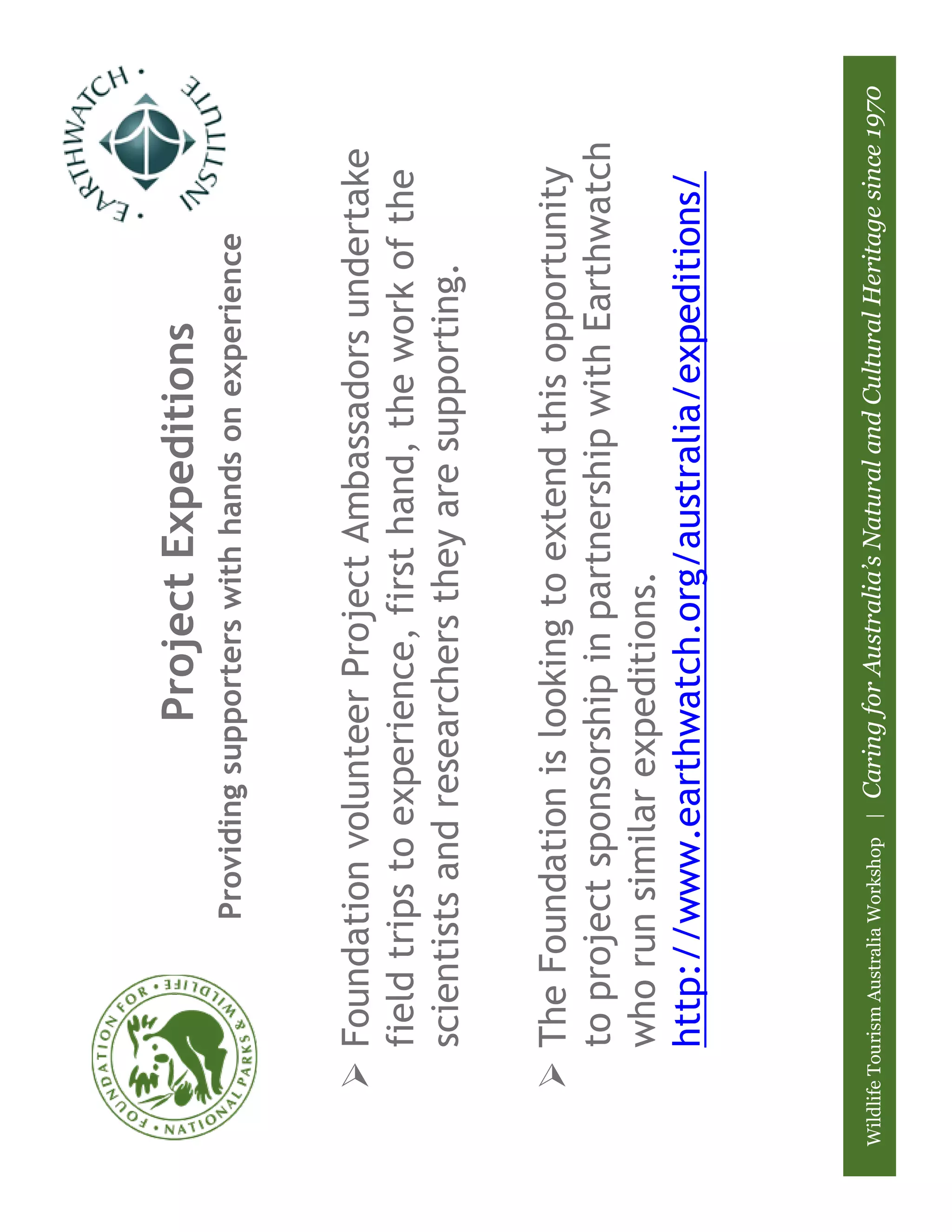 Project Expeditions
                         Providing supporters with hands on experience



          Foundation volunteer Project Ambassadors undertake
          field trips to experience, first hand, the work of the
          scientists and researchers they are supporting.

          The Foundation is looking to extend this opportunity
          to project sponsorship in partnership with Earthwatch
          who run similar expeditions.
          http://www.earthwatch.org/australia/expeditions/



Wildlife Tourism Australia Workshop |   Caring for Australia’s Natural and Cultural Heritage since 1970
 