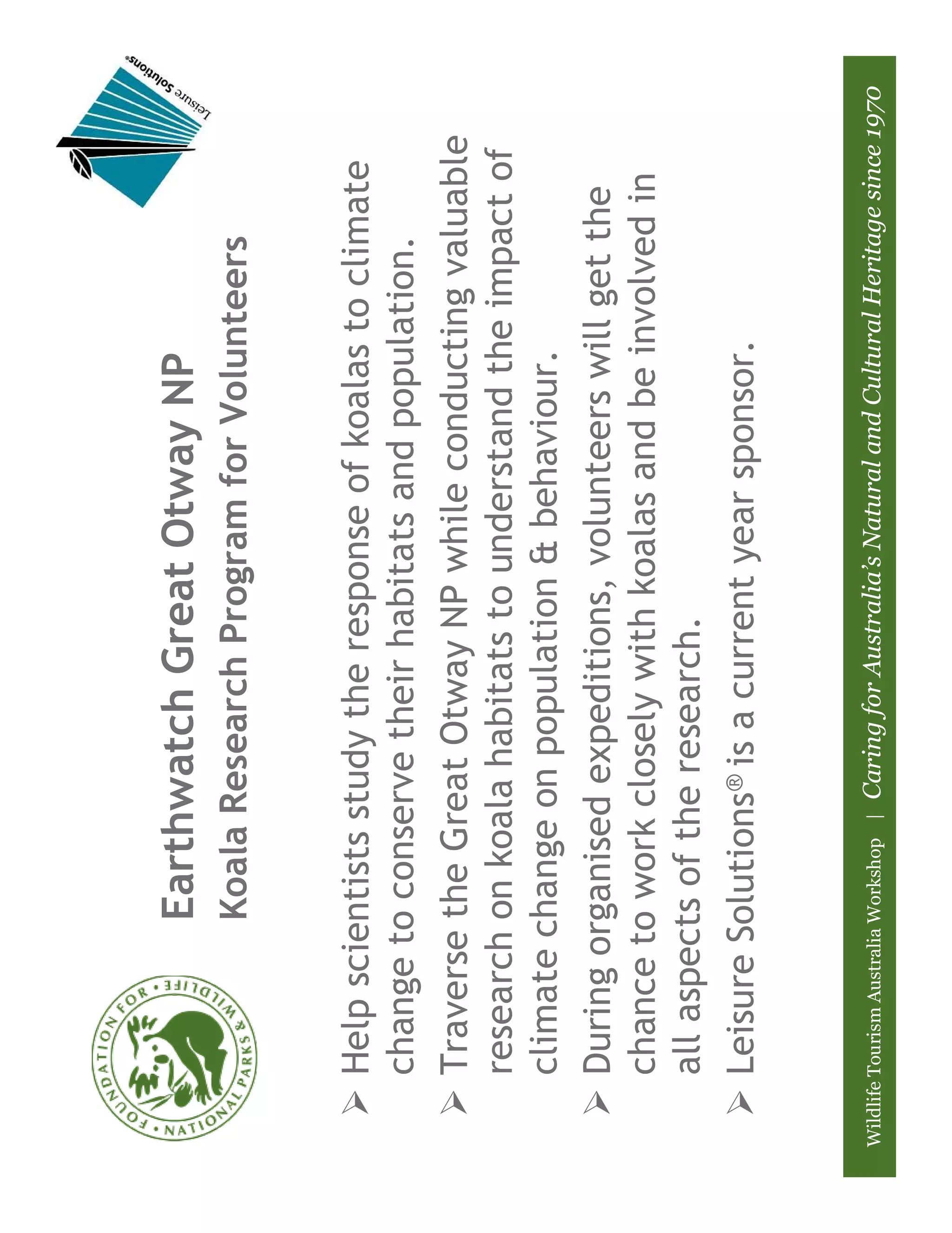 Earthwatch Great Otway NP
                         Koala Research Program for Volunteers


       Help scientists study the response of koalas to climate
       change to conserve their habitats and population.
       Traverse the Great Otway NP while conducting valuable
       research on koala habitats to understand the impact of
       climate change on population & behaviour.
       During organised expeditions, volunteers will get the
       chance to work closely with koalas and be involved in
       all aspects of the research.
       Leisure Solutions® is a current year sponsor.


Wildlife Tourism Australia Workshop |   Caring for Australia’s Natural and Cultural Heritage since 1970
 