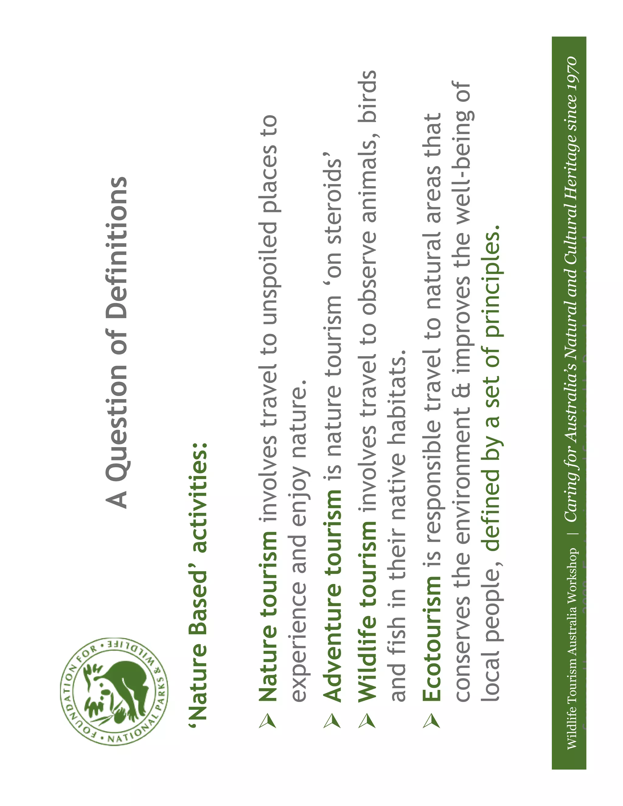 A Question of Definitions

   ‘Nature Based’ activities:

       Nature tourism involves travel to unspoiled places to
       experience and enjoy nature.
       Adventure tourism is nature tourism ‘on steroids’
       Wildlife tourism involves travel to observe animals, birds
       and fish in their native habitats.
       Ecotourism is responsible travel to natural areas that
       conserves the environment & improves the well-being of
       local people, defined by a set of principles.


Wildlife Tourism Australia Workshop |
                              Caring for Australia’s Natural and Cultural Heritage since 1970
   Source: Honey, 2008: Ecotourism and Sustainable Development and
 