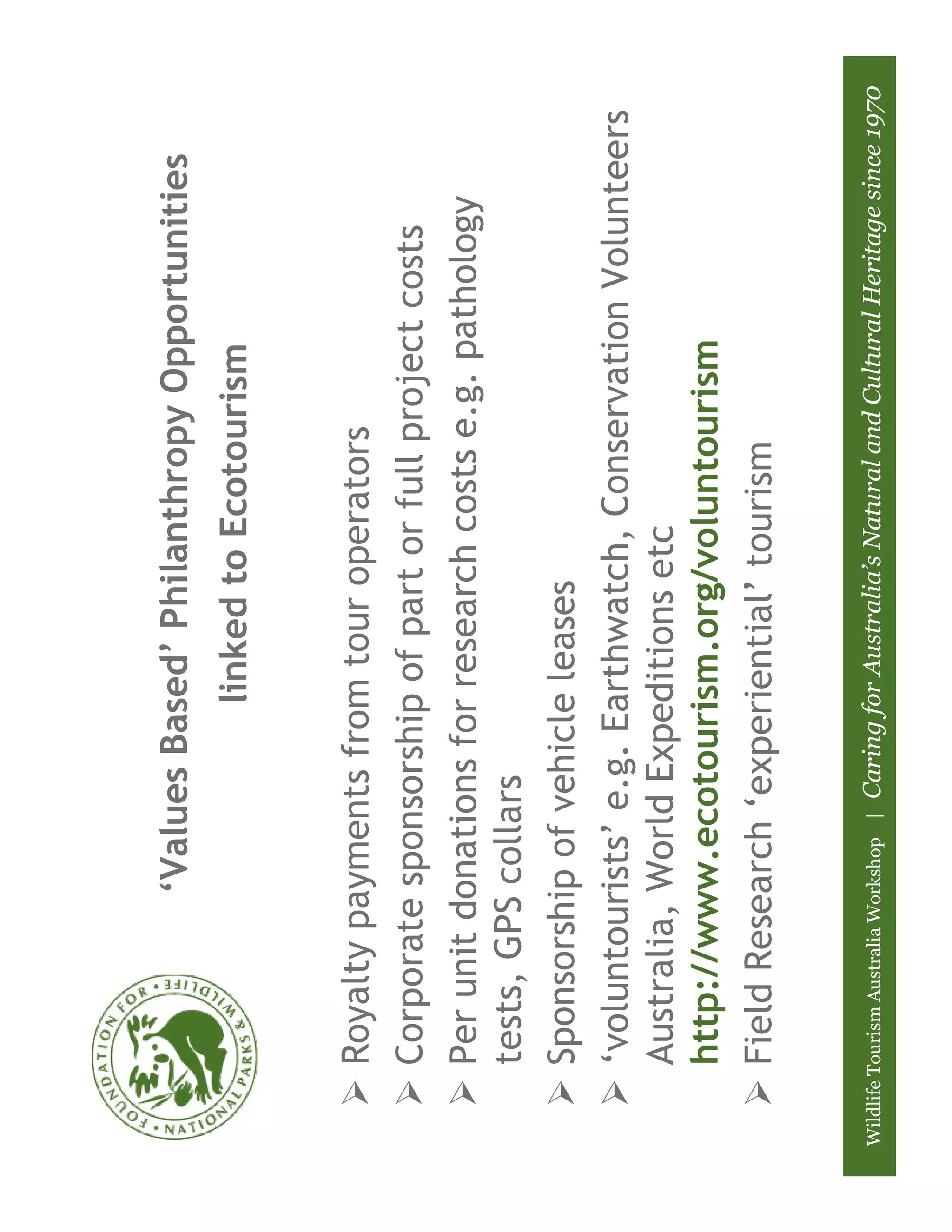 ‘Values Based’ Philanthropy Opportunities
                                                linked to Ecotourism


        Royalty payments from tour operators
        Corporate sponsorship of part or full project costs
        Per unit donations for research costs e.g. pathology
        tests, GPS collars
        Sponsorship of vehicle leases
        ‘voluntourists’ e.g. Earthwatch, Conservation Volunteers
        Australia, World Expeditions etc
        http://www.ecotourism.org/voluntourism
        Field Research ‘experiential’ tourism

Wildlife Tourism Australia Workshop |   Caring for Australia’s Natural and Cultural Heritage since 1970
 