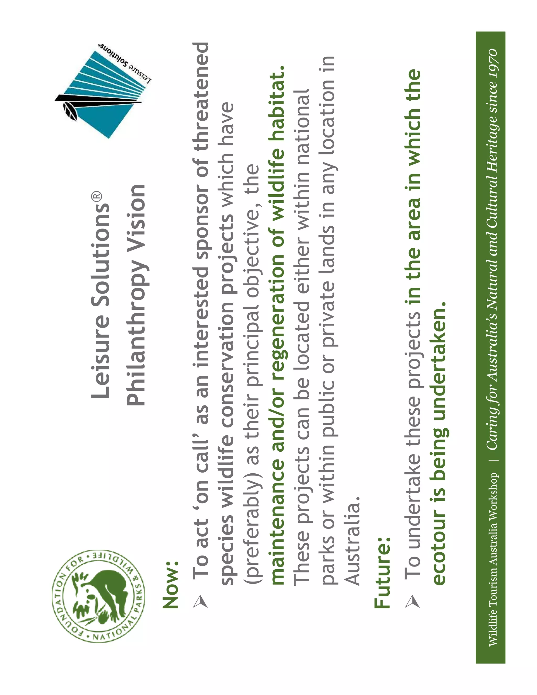 Leisure Solutions®
                                              Philanthropy Vision
       Now:
          To act ‘on call’ as an interested sponsor of threatened
         species wildlife conservation projects which have
         (preferably) as their principal objective, the
         maintenance and/or regeneration of wildlife habitat.
         These projects can be located either within national
         parks or within public or private lands in any location in
         Australia.
       Future:
          To undertake these projects in the area in which the
         ecotour is being undertaken.

Wildlife Tourism Australia Workshop |   Caring for Australia’s Natural and Cultural Heritage since 1970
 