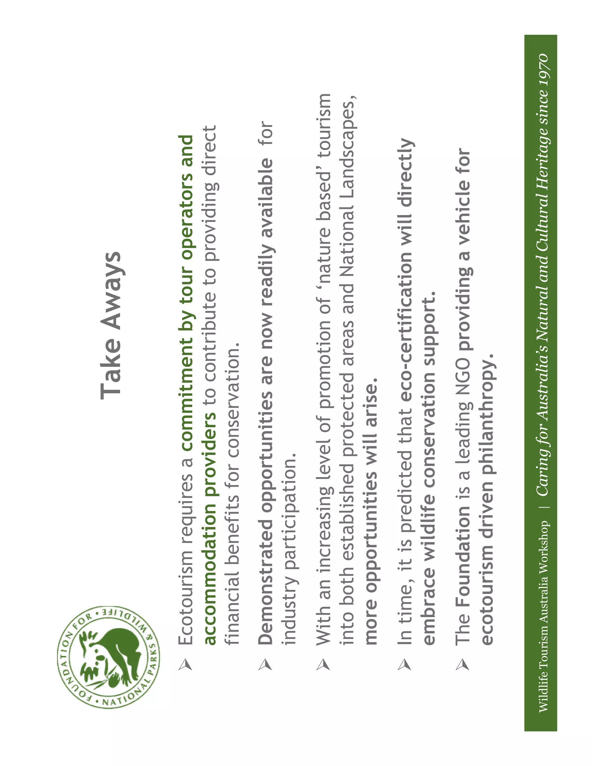 Take Aways

           Ecotourism requires a commitment by tour operators and
           accommodation providers to contribute to providing direct
           financial benefits for conservation.
           Demonstrated opportunities are now readily available for
           industry participation.
           With an increasing level of promotion of ‘nature based’ tourism
           into both established protected areas and National Landscapes,
           more opportunities will arise.
           In time, it is predicted that eco-certification will directly
           embrace wildlife conservation support.
           The Foundation is a leading NGO providing a vehicle for
           ecotourism driven philanthropy.

Wildlife Tourism Australia Workshop |   Caring for Australia’s Natural and Cultural Heritage since 1970
 
