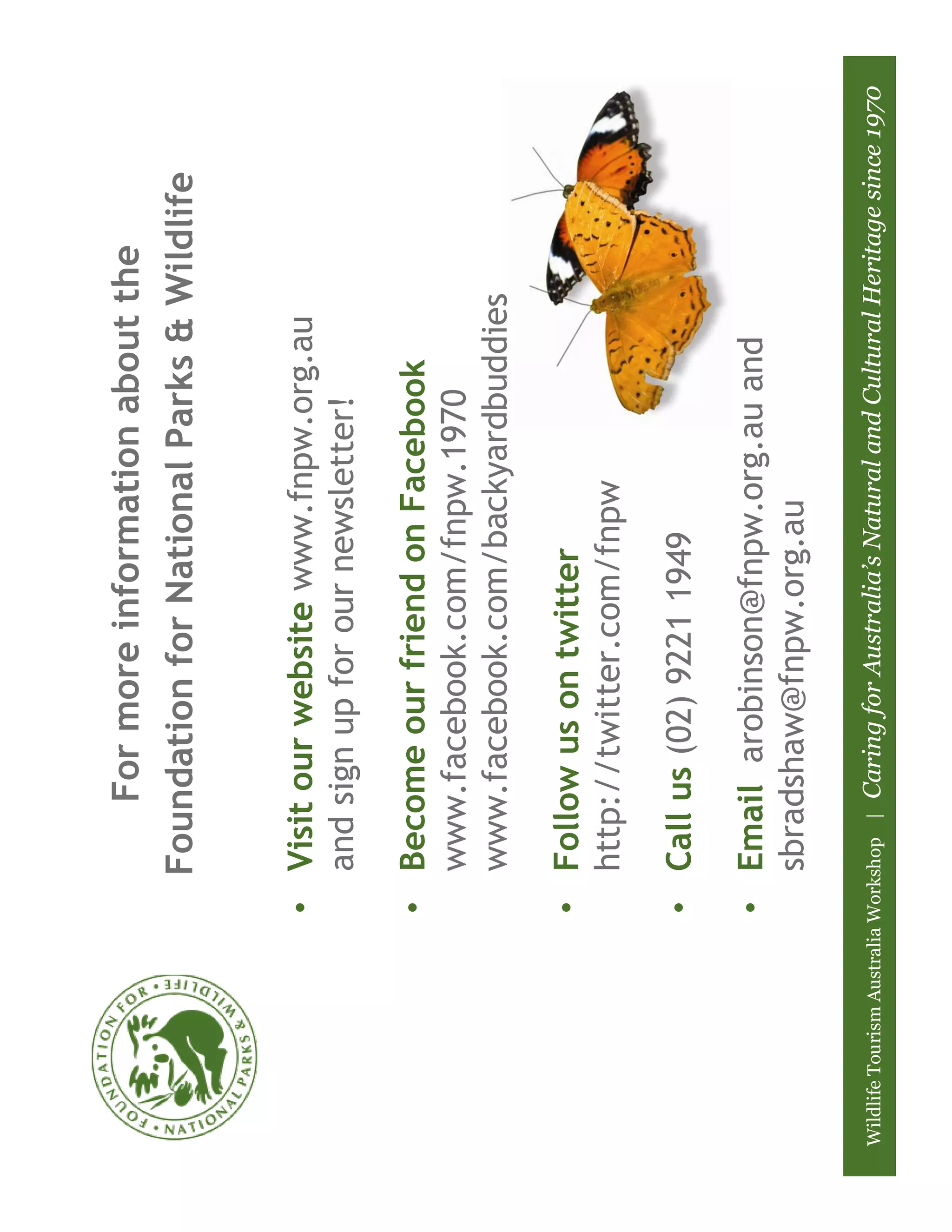 For more information about the
                              Foundation for National Parks & Wildlife


                         • Visit our website www.fnpw.org.au
                           and sign up for our newsletter!

                         • Become our friend on Facebook
                           www.facebook.com/fnpw.1970
                           www.facebook.com/backyardbuddies

                         • Follow us on twitter
                           http://twitter.com/fnpw

                         • Call us (02) 9221 1949

                         • Email arobinson@fnpw.org.au and
                           sbradshaw@fnpw.org.au

Wildlife Tourism Australia Workshop |   Caring for Australia’s Natural and Cultural Heritage since 1970
 