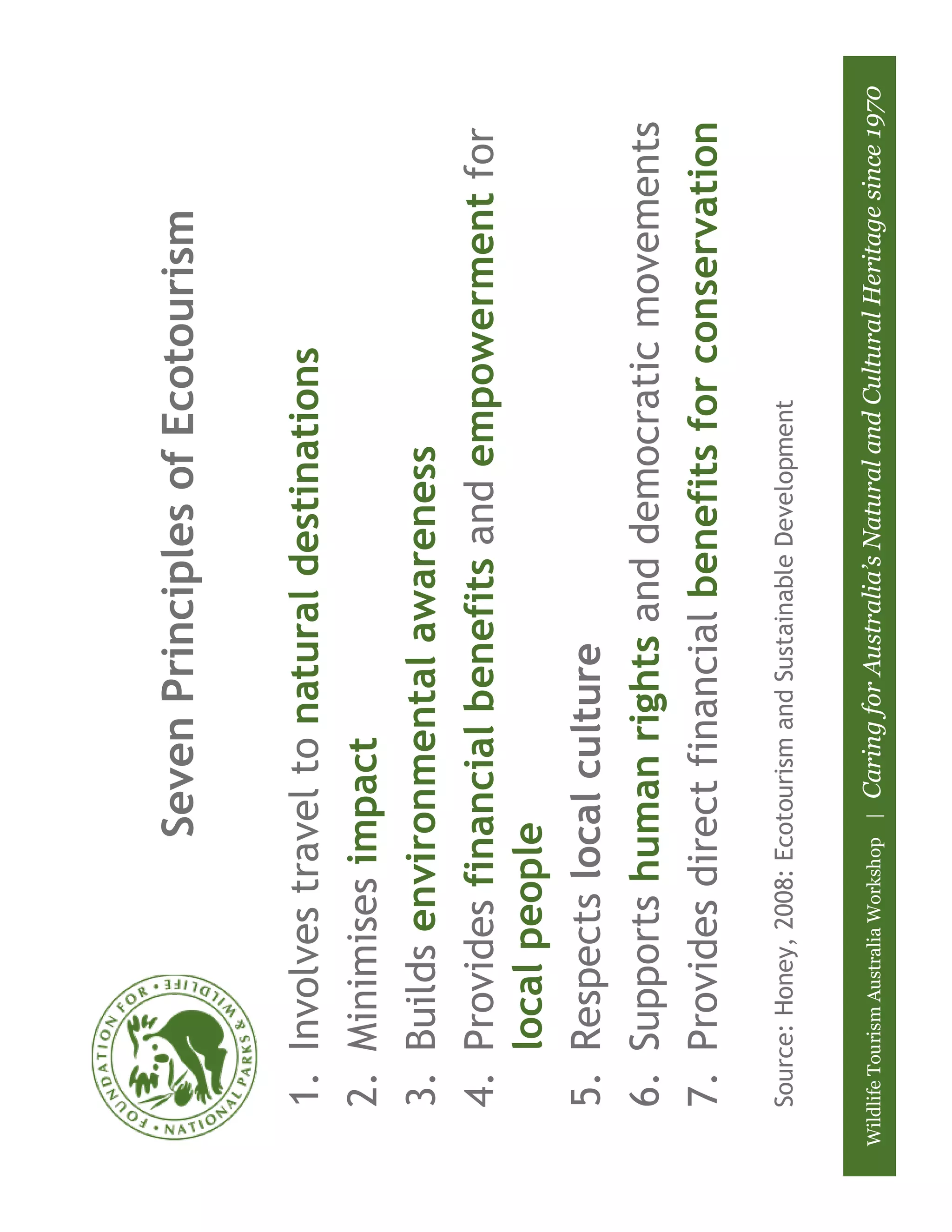 Seven Principles of Ecotourism

    1. Involves travel to natural destinations
    2. Minimises impact
    3. Builds environmental awareness
    4. Provides financial benefits and empowerment for
       local people
    5. Respects local culture
    6. Supports human rights and democratic movements
    7. Provides direct financial benefits for conservation
    Source: Honey, 2008: Ecotourism and Sustainable Development


Wildlife Tourism Australia Workshop |   Caring for Australia’s Natural and Cultural Heritage since 1970
 