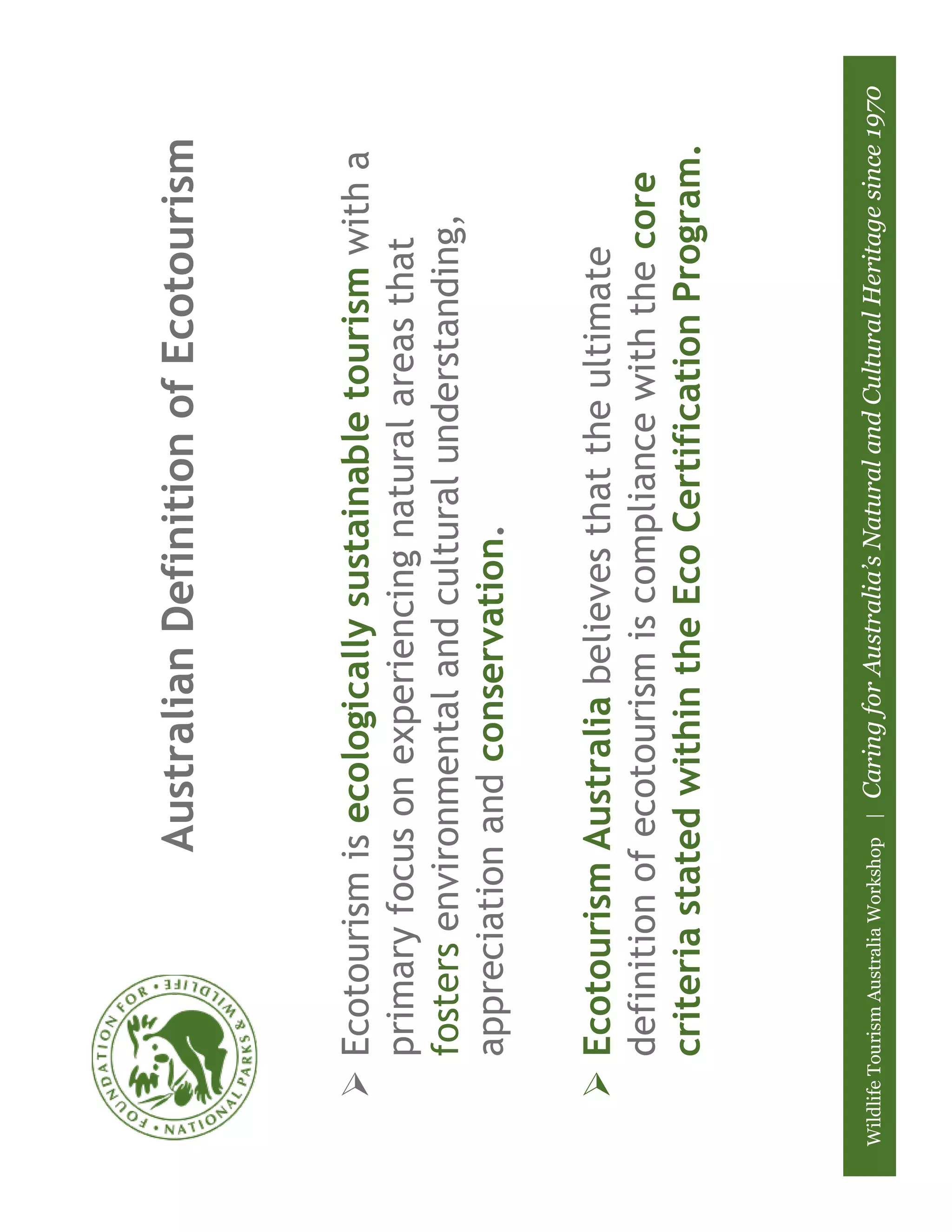 Australian Definition of Ecotourism



         Ecotourism is ecologically sustainable tourism with a
         primary focus on experiencing natural areas that
         fosters environmental and cultural understanding,
         appreciation and conservation.

         Ecotourism Australia believes that the ultimate
         definition of ecotourism is compliance with the core
         criteria stated within the Eco Certification Program.



Wildlife Tourism Australia Workshop |   Caring for Australia’s Natural and Cultural Heritage since 1970
 