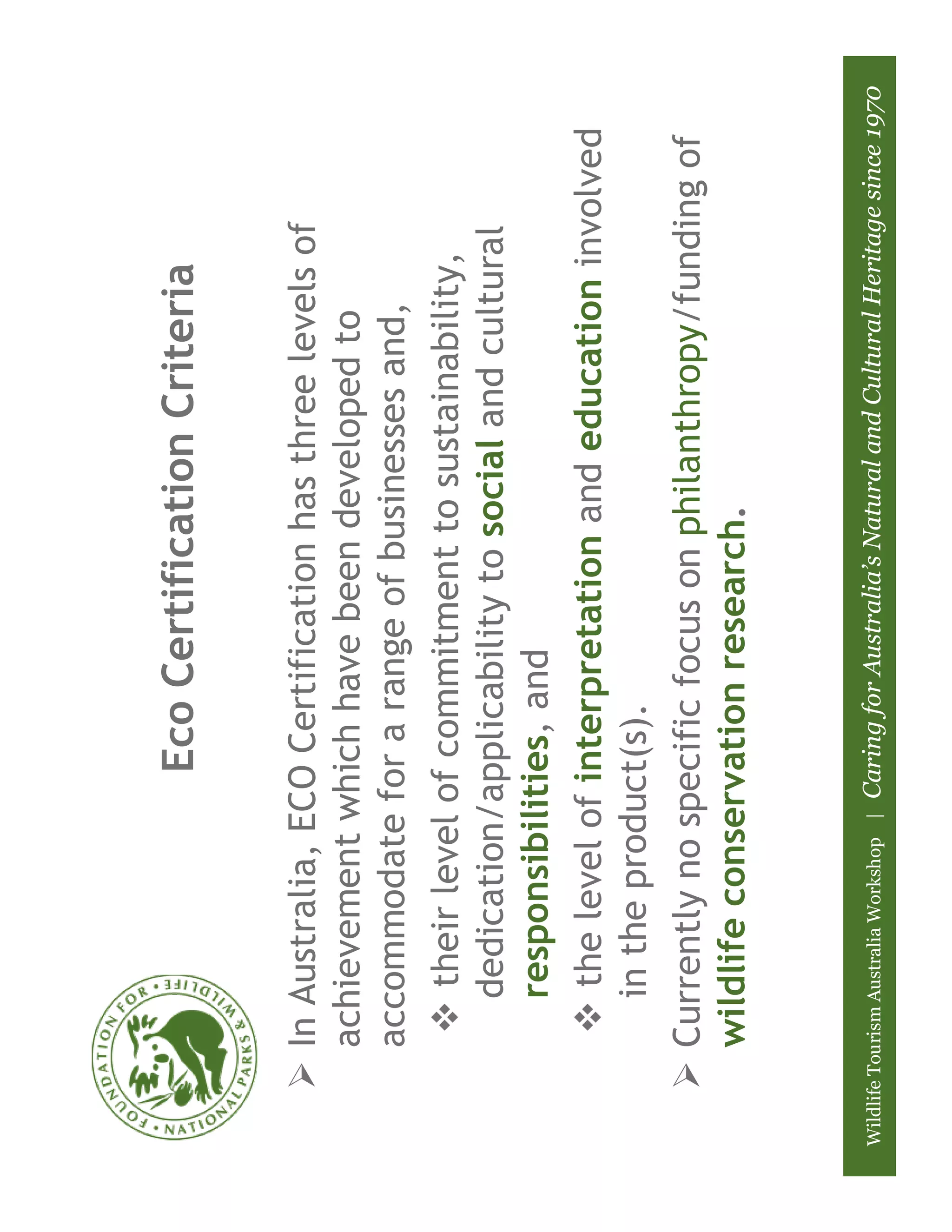 Eco Certification Criteria

          In Australia, ECO Certification has three levels of
          achievement which have been developed to
          accommodate for a range of businesses and,
              their level of commitment to sustainability,
             dedication/applicability to social and cultural
             responsibilities, and
              the level of interpretation and education involved
             in the product(s).
          Currently no specific focus on philanthropy/funding of
          wildlife conservation research.


Wildlife Tourism Australia Workshop |   Caring for Australia’s Natural and Cultural Heritage since 1970
 