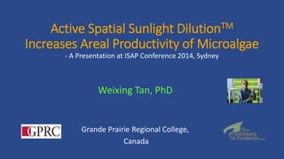 Active Spatial Sunlight DilutionTM
Increases Areal Productivity of Microalgae
- A Presentation at ISAP Conference 2014, Sydney
Weixing Tan, PhD
Grande Prairie Regional College,
Canada
 