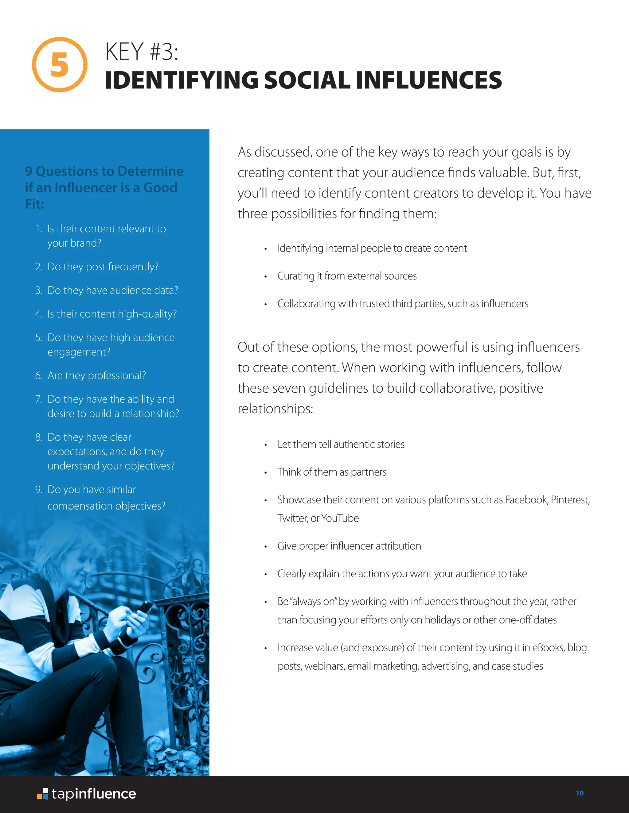 10
KEY #3:
IDENTIFYING SOCIAL INFLUENCES
As discussed, one of the key ways to reach your goals is by
creating content that your audience finds valuable. But, first,
you’ll need to identify content creators to develop it. You have
three possibilities for finding them:
Out of these options, the most powerful is using influencers
to create content. When working with influencers, follow
these seven guidelines to build collaborative, positive
relationships:
•	 Identifying internal people to create content
•	 Curating it from external sources
•	 Collaborating with trusted third parties, such as influencers
•	 Let them tell authentic stories
•	 Think of them as partners
•	 Showcase their content on various platforms such as Facebook, Pinterest,
Twitter, orYouTube
•	 Give proper influencer attribution
•	 Clearly explain the actions you want your audience to take
•	 Be“always on”by working with influencers throughout the year, rather
than focusing your efforts only on holidays or other one-off dates
•	 Increase value (and exposure) of their content by using it in eBooks, blog
posts, webinars, email marketing, advertising, and case studies
9 Questions to Determine
if an Influencer is a Good
Fit:
1.	 Is their content relevant to
your brand?
2.	 Do they post frequently?
3.	 Do they have audience data?
4.	 Is their content high-quality?
5.	 Do they have high audience
engagement?
6.	 Are they professional?
7.	 Do they have the ability and
desire to build a relationship?
8.	 Do they have clear
expectations, and do they
understand your objectives?
9.	 Do you have similar
compensation objectives?
 
