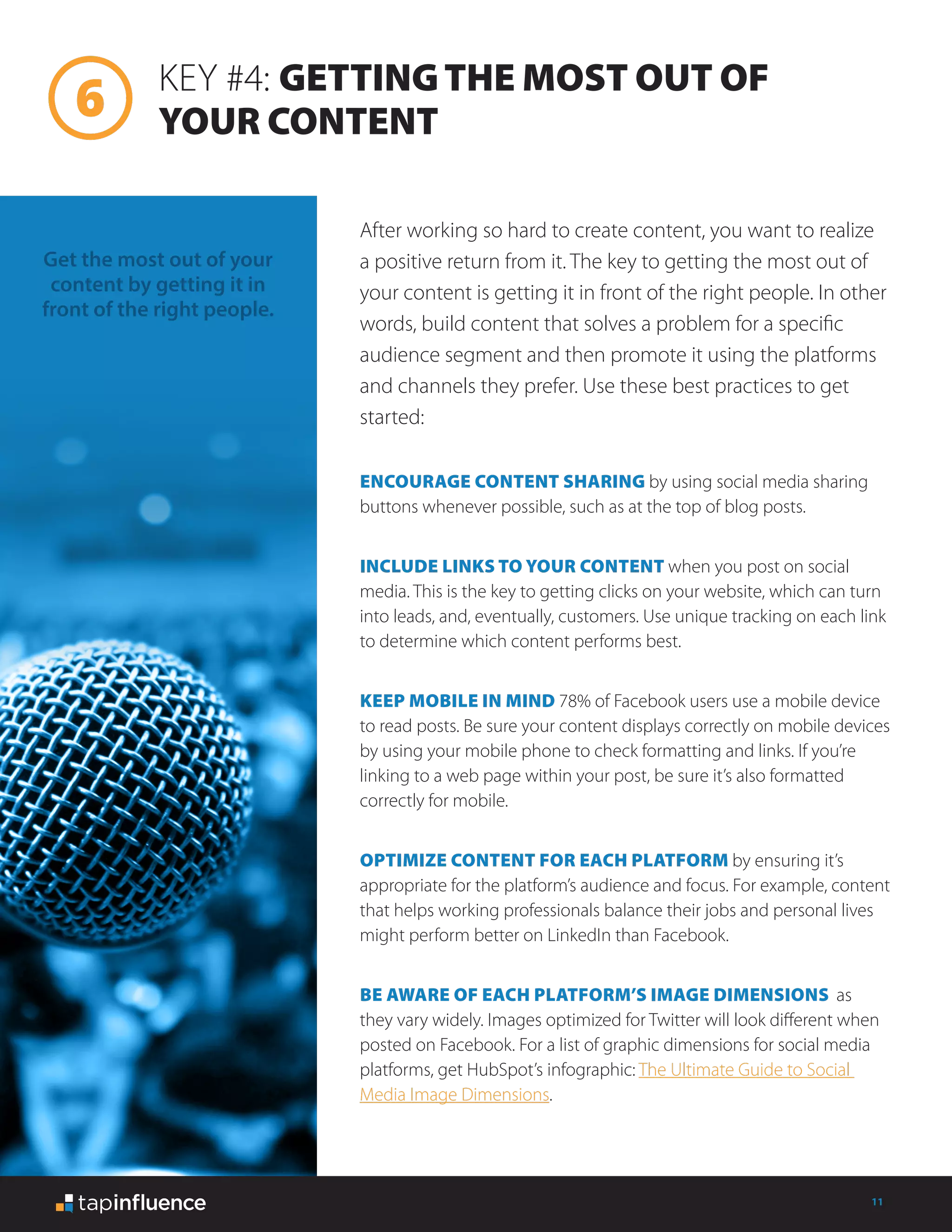 11
KEY #4: GETTINGTHE MOST OUT OF
YOUR CONTENT
After working so hard to create content, you want to realize
a positive return from it. The key to getting the most out of
your content is getting it in front of the right people. In other
words, build content that solves a problem for a specific
audience segment and then promote it using the platforms
and channels they prefer. Use these best practices to get
started:
Get the most out of your
content by getting it in
front of the right people.
ENCOURAGE CONTENT SHARING by using social media sharing
buttons whenever possible, such as at the top of blog posts.
INCLUDE LINKS TO YOUR CONTENT when you post on social
media. This is the key to getting clicks on your website, which can turn
into leads, and, eventually, customers. Use unique tracking on each link
to determine which content performs best.
KEEP MOBILE IN MIND 78% of Facebook users use a mobile device
to read posts. Be sure your content displays correctly on mobile devices
by using your mobile phone to check formatting and links. If you’re
linking to a web page within your post, be sure it’s also formatted
correctly for mobile.
OPTIMIZE CONTENT FOR EACH PLATFORM by ensuring it’s
appropriate for the platform’s audience and focus. For example, content
that helps working professionals balance their jobs and personal lives
might perform better on LinkedIn than Facebook.
BE AWARE OF EACH PLATFORM’S IMAGE DIMENSIONS as
they vary widely. Images optimized for Twitter will look different when
posted on Facebook. For a list of graphic dimensions for social media
platforms, get HubSpot’s infographic: The Ultimate Guide to Social
Media Image Dimensions.
 