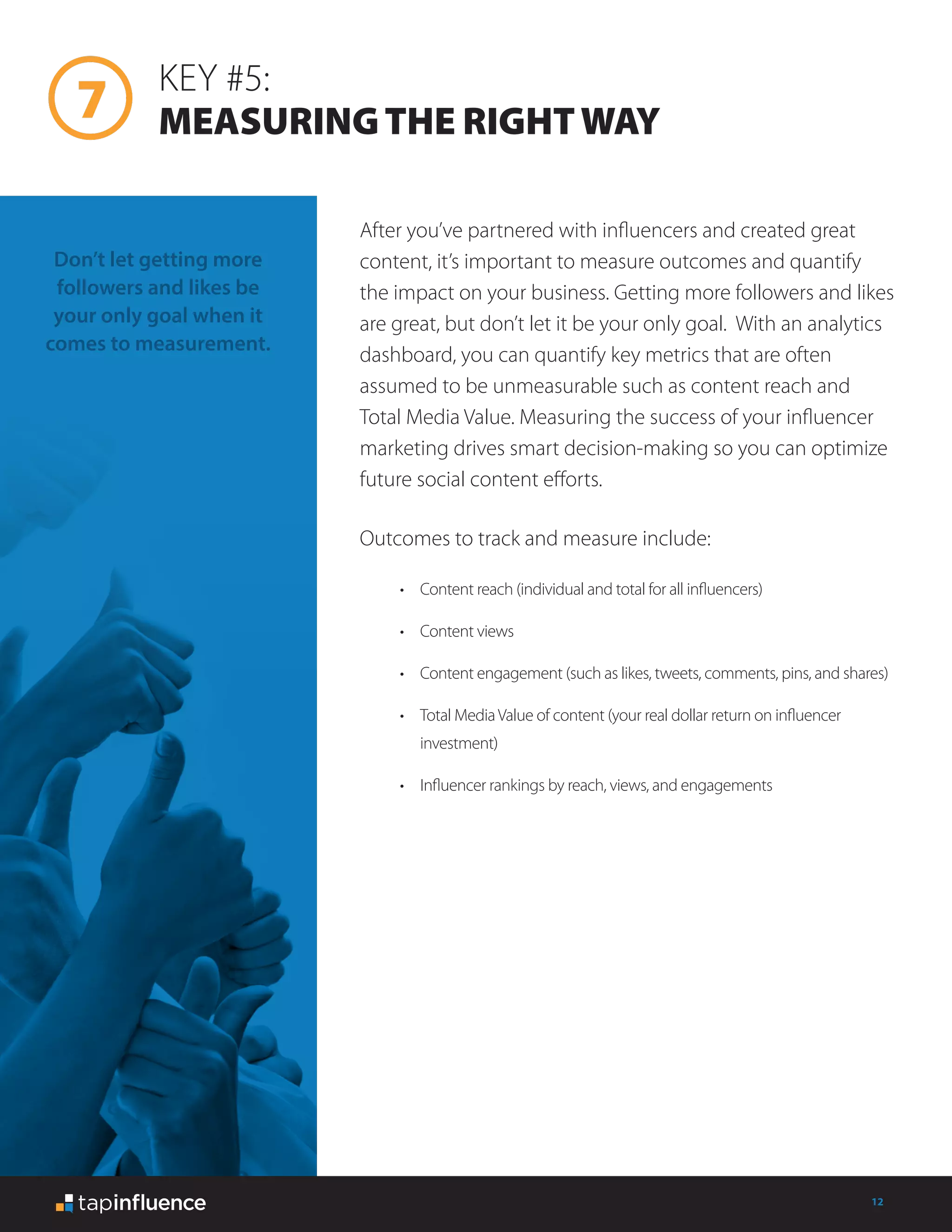 12
KEY #5:
MEASURINGTHE RIGHTWAY
After you’ve partnered with influencers and created great
content, it’s important to measure outcomes and quantify
the impact on your business. Getting more followers and likes
are great, but don’t let it be your only goal. With an analytics
dashboard, you can quantify key metrics that are often
assumed to be unmeasurable such as content reach and
Total Media Value. Measuring the success of your influencer
marketing drives smart decision-making so you can optimize
future social content efforts.
Outcomes to track and measure include:
Don’t let getting more
followers and likes be
your only goal when it
comes to measurement.
•	 Content reach (individual and total for all influencers)
•	 Content views
•	 Content engagement (such as likes, tweets, comments, pins, and shares)
•	 Total MediaValue of content (your real dollar return on influencer
investment)
•	 Influencer rankings by reach, views, and engagements
 