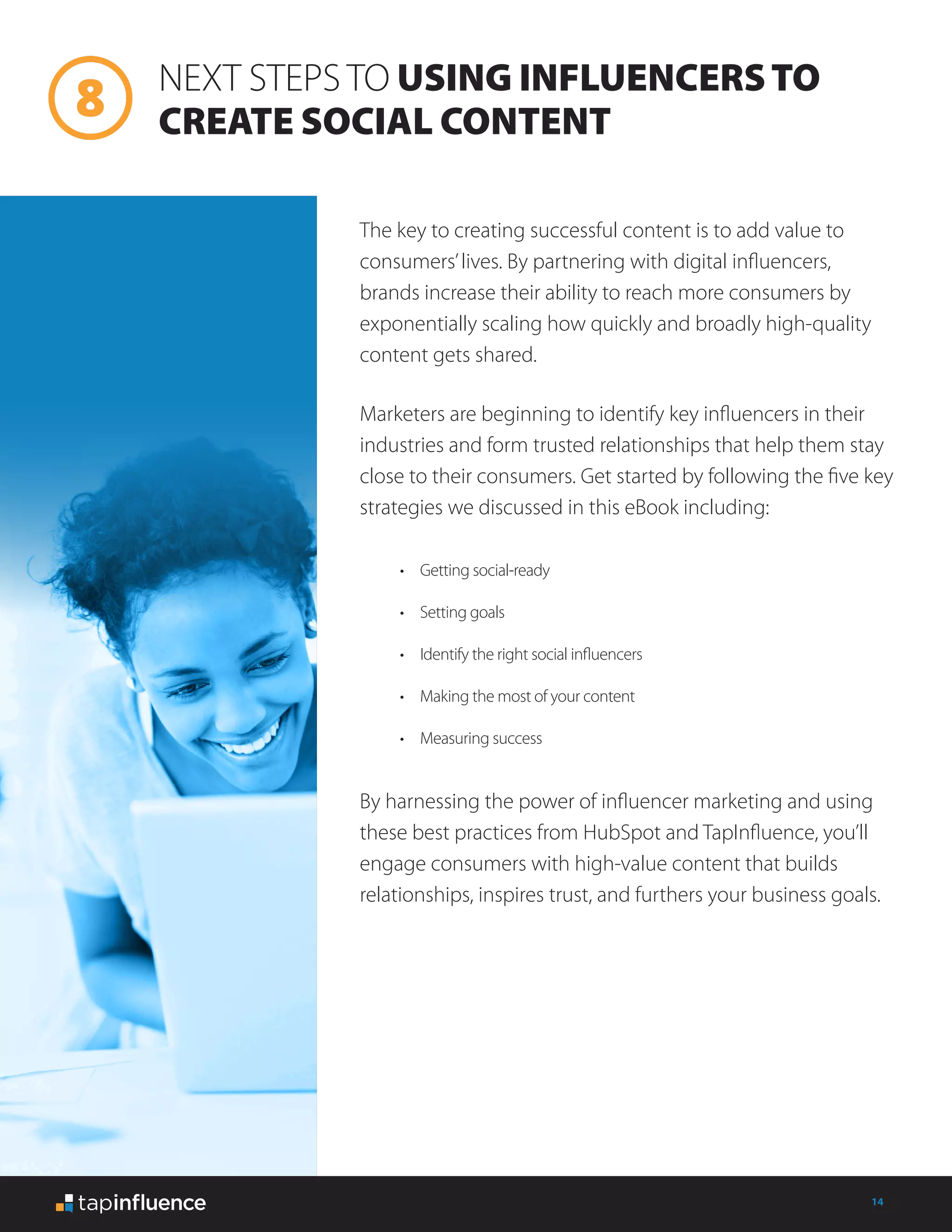 14
NEXT STEPS TO USING INFLUENCERSTO
CREATE SOCIAL CONTENT
The key to creating successful content is to add value to
consumers’lives. By partnering with digital influencers,
brands increase their ability to reach more consumers by
exponentially scaling how quickly and broadly high-quality
content gets shared.
Marketers are beginning to identify key influencers in their
industries and form trusted relationships that help them stay
close to their consumers. Get started by following the five key
strategies we discussed in this eBook including:
By harnessing the power of influencer marketing and using
these best practices from HubSpot and TapInfluence, you’ll
engage consumers with high-value content that builds
relationships, inspires trust, and furthers your business goals.
•	 Getting social-ready
•	 Setting goals
•	 Identify the right social influencers
•	 Making the most of your content
•	 Measuring success
 