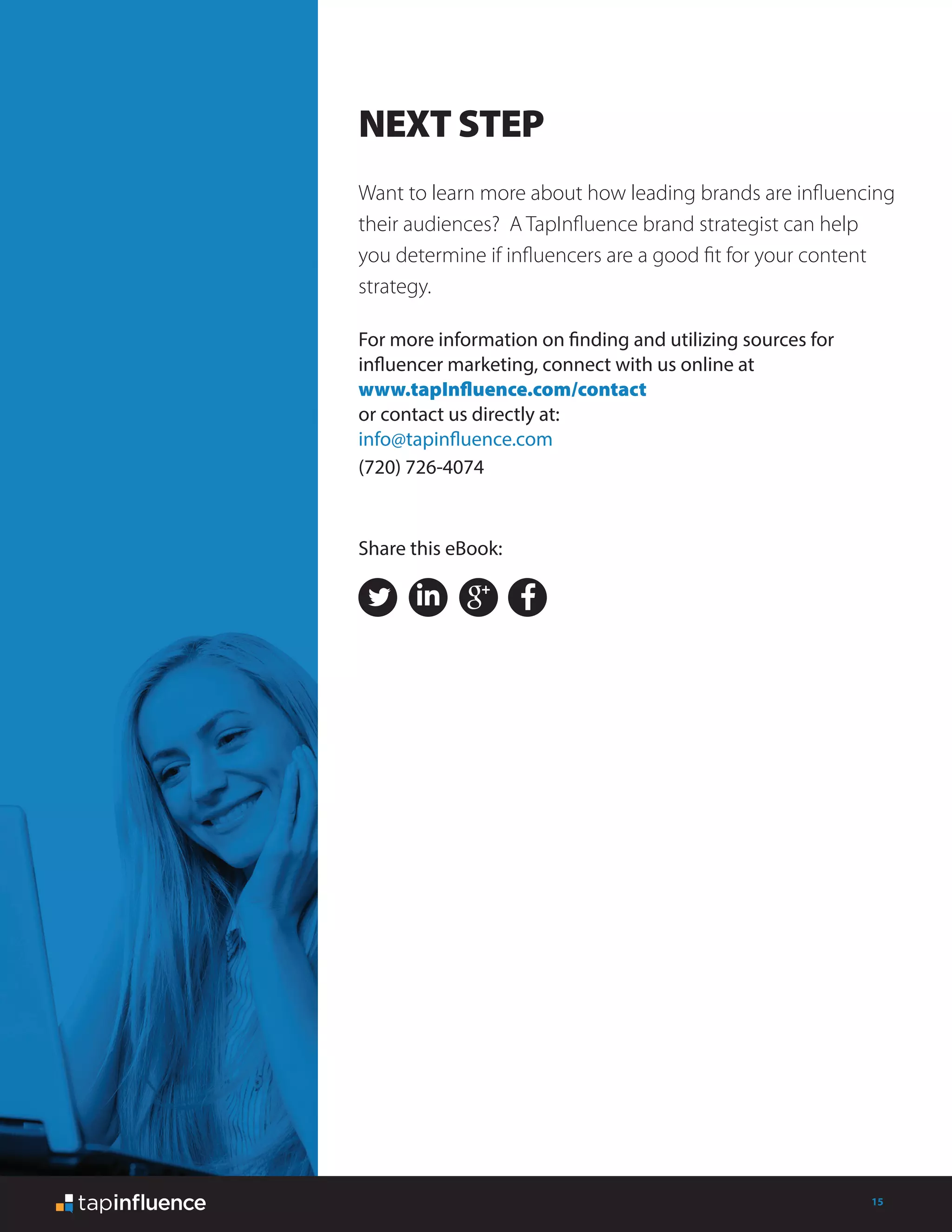 15
Want to learn more about how leading brands are influencing
their audiences? A TapInfluence brand strategist can help
you determine if influencers are a good fit for your content
strategy.
For more information on finding and utilizing sources for
influencer marketing, connect with us online at
www.tapInfluence.com/contact
or contact us directly at:
info@tapinfluence.com
(720) 726-4074
NEXT STEP
Share this eBook:
 