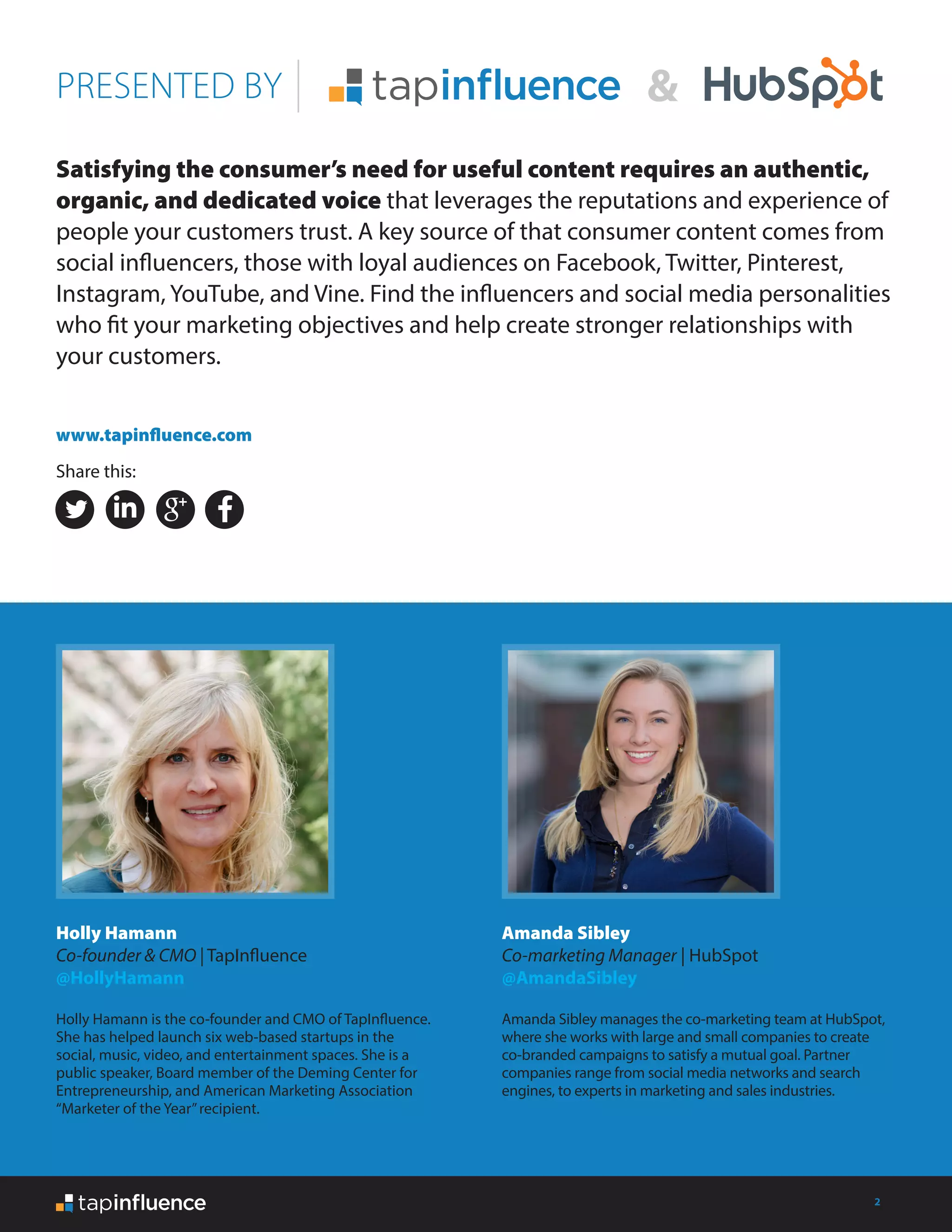 2
Satisfying the consumer’s need for useful content requires an authentic,
organic, and dedicated voice that leverages the reputations and experience of
people your customers trust. A key source of that consumer content comes from
social influencers, those with loyal audiences on Facebook, Twitter, Pinterest,
Instagram, YouTube, and Vine. Find the influencers and social media personalities
who fit your marketing objectives and help create stronger relationships with
your customers.
PRESENTED BY
Holly Hamann
Co-founder & CMO | TapInfluence
@HollyHamann
Holly Hamann is the co-founder and CMO of TapInfluence.
She has helped launch six web-based startups in the
social, music, video, and entertainment spaces. She is a
public speaker, Board member of the Deming Center for
Entrepreneurship, and American Marketing Association
“Marketer of the Year”recipient.
Amanda Sibley
Co-marketing Manager | HubSpot
@AmandaSibley
Amanda Sibley manages the co-marketing team at HubSpot,
where she works with large and small companies to create
co-branded campaigns to satisfy a mutual goal. Partner
companies range from social media networks and search
engines, to experts in marketing and sales industries.
www.tapinfluence.com
Share this:
 