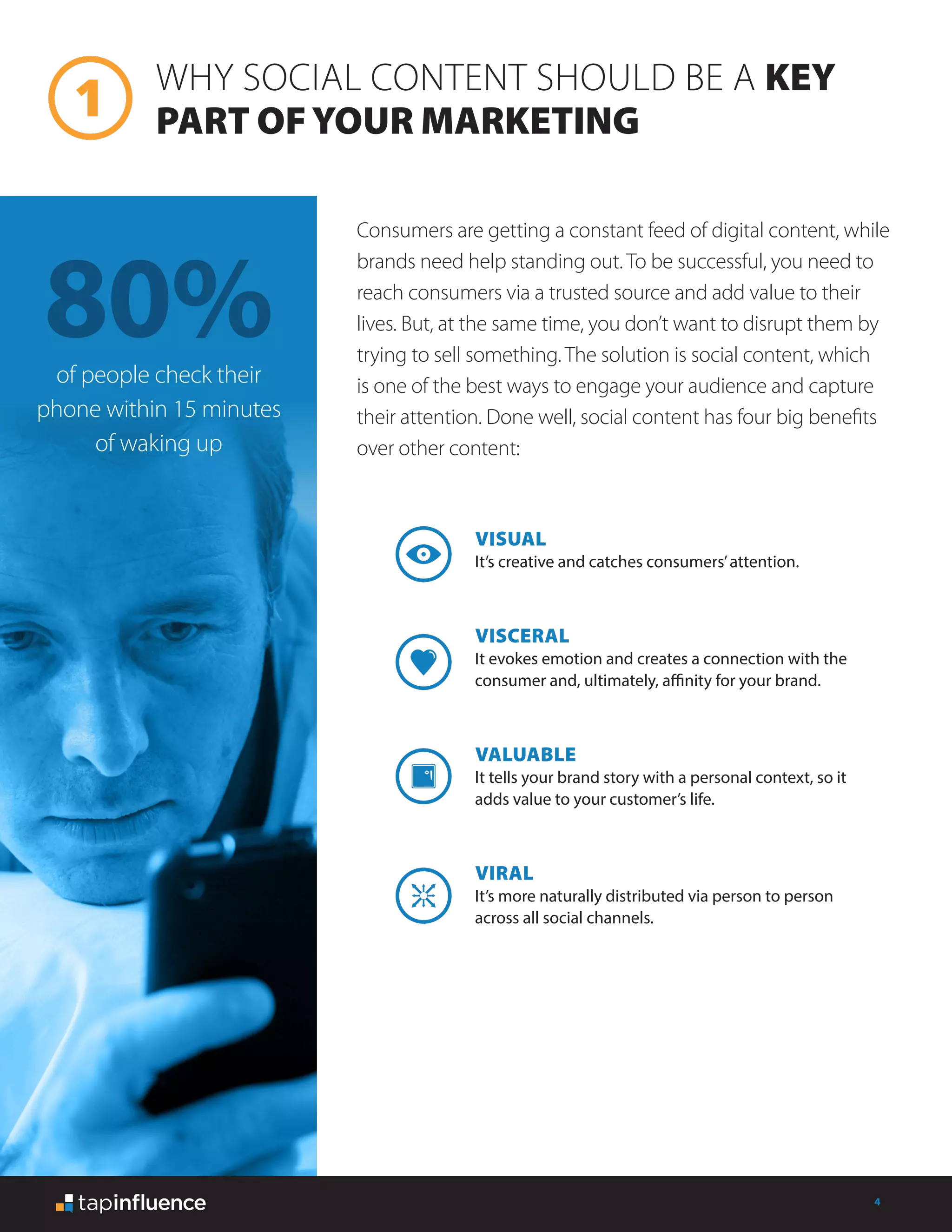 4
VISUAL
It’s creative and catches consumers’attention.
VISCERAL
It evokes emotion and creates a connection with the
consumer and, ultimately, affinity for your brand.
VALUABLE
It tells your brand story with a personal context, so it
adds value to your customer’s life.
VIRAL
It’s more naturally distributed via person to person
across all social channels.
WHY SOCIAL CONTENT SHOULD BE A KEY
PART OFYOUR MARKETING
Consumers are getting a constant feed of digital content, while
brands need help standing out. To be successful, you need to
reach consumers via a trusted source and add value to their
lives. But, at the same time, you don’t want to disrupt them by
trying to sell something. The solution is social content, which
is one of the best ways to engage your audience and capture
their attention. Done well, social content has four big benefits
over other content:
80%of people check their
phone within 15 minutes
of waking up
 