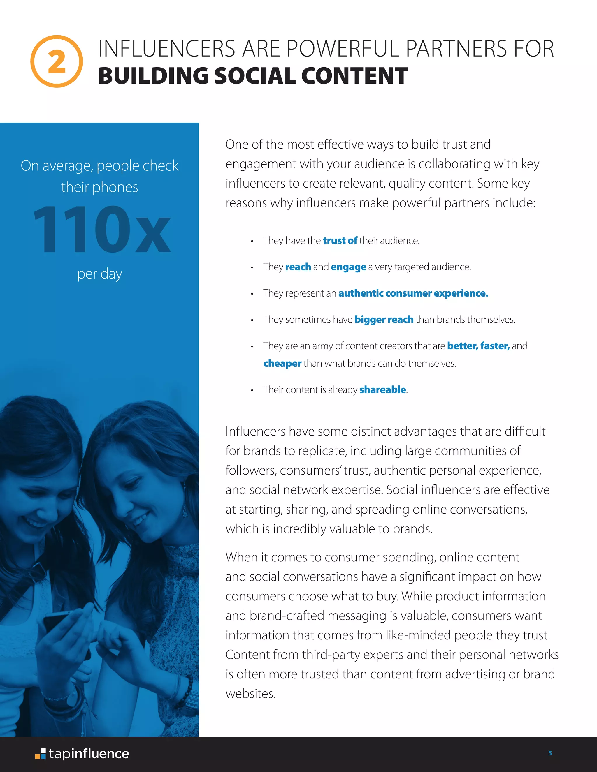 5
•	 They have the trust of their audience.
•	 They reach and engage a very targeted audience.
•	 They represent an authentic consumer experience.
•	 They sometimes have bigger reach than brands themselves.
•	 They are an army of content creators that are better, faster, and
cheaper than what brands can do themselves.
•	 Their content is already shareable.
One of the most effective ways to build trust and
engagement with your audience is collaborating with key
influencers to create relevant, quality content. Some key
reasons why influencers make powerful partners include:
Influencers have some distinct advantages that are difficult
for brands to replicate, including large communities of
followers, consumers’trust, authentic personal experience,
and social network expertise. Social influencers are effective
at starting, sharing, and spreading online conversations,
which is incredibly valuable to brands.
When it comes to consumer spending, online content
and social conversations have a significant impact on how
consumers choose what to buy. While product information
and brand-crafted messaging is valuable, consumers want
information that comes from like-minded people they trust.
Content from third-party experts and their personal networks
is often more trusted than content from advertising or brand
websites.
110x
On average, people check
their phones
per day
INFLUENCERS ARE POWERFUL PARTNERS FOR
BUILDING SOCIAL CONTENT
 