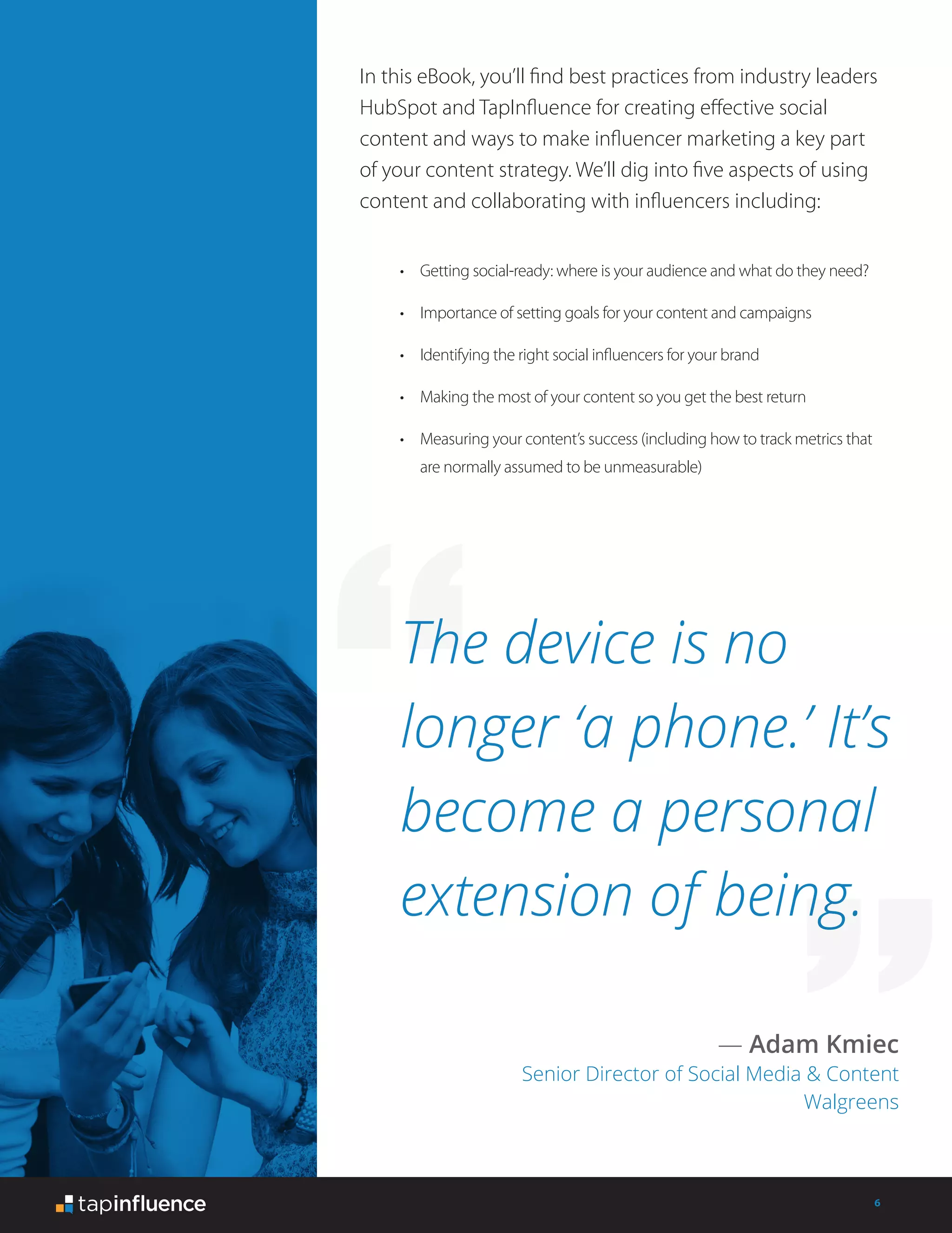 6
In this eBook, you’ll find best practices from industry leaders
HubSpot and TapInfluence for creating effective social
content and ways to make influencer marketing a key part
of your content strategy. We’ll dig into five aspects of using
content and collaborating with influencers including:
The device is no
longer ‘a phone.’ It’s
become a personal
extension of being.
— Adam Kmiec
Senior Director of Social Media & Content
Walgreens
•	 Getting social-ready: where is your audience and what do they need?
•	 Importance of setting goals for your content and campaigns
•	 Identifying the right social influencers for your brand
•	 Making the most of your content so you get the best return
•	 Measuring your content’s success (including how to track metrics that
are normally assumed to be unmeasurable)
 