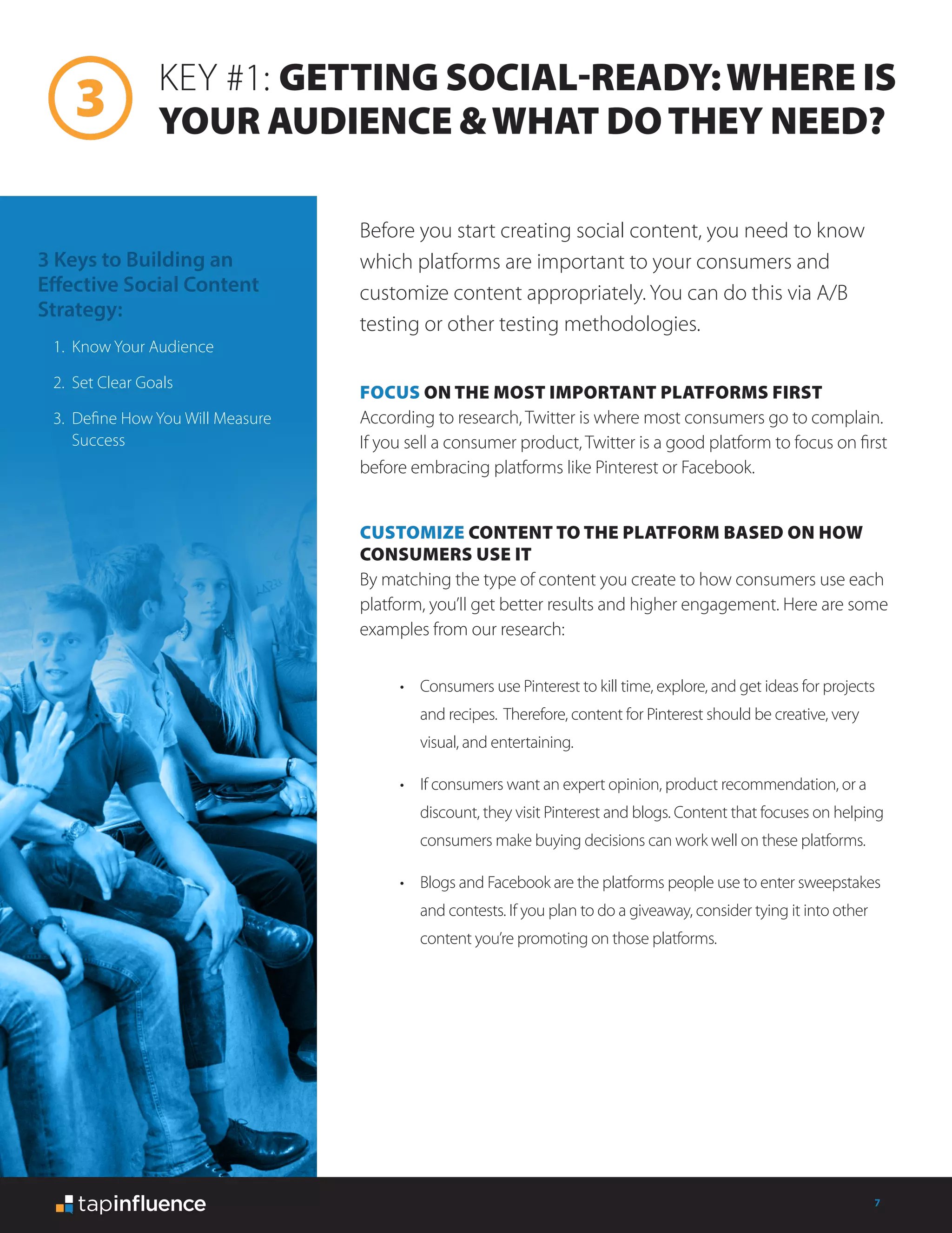 7
FOCUS ON THE MOST IMPORTANT PLATFORMS FIRST
According to research, Twitter is where most consumers go to complain.
If you sell a consumer product, Twitter is a good platform to focus on first
before embracing platforms like Pinterest or Facebook.
CUSTOMIZE CONTENT TO THE PLATFORM BASED ON HOW
CONSUMERS USE IT
By matching the type of content you create to how consumers use each
platform, you’ll get better results and higher engagement. Here are some
examples from our research:
KEY #1: GETTING SOCIAL-READY:WHERE IS
YOUR AUDIENCE &WHAT DOTHEY NEED?
Before you start creating social content, you need to know
which platforms are important to your consumers and
customize content appropriately. You can do this via A/B
testing or other testing methodologies.
3 Keys to Building an
Effective Social Content
Strategy:
1.	 Know Your Audience
2.	 Set Clear Goals
3.	 Define How You Will Measure
Success
•	 Consumers use Pinterest to kill time, explore, and get ideas for projects
and recipes. Therefore, content for Pinterest should be creative, very
visual, and entertaining.
•	 If consumers want an expert opinion, product recommendation, or a
discount, they visit Pinterest and blogs. Content that focuses on helping
consumers make buying decisions can work well on these platforms.
•	 Blogs and Facebook are the platforms people use to enter sweepstakes
and contests. If you plan to do a giveaway, consider tying it into other
content you’re promoting on those platforms.
 