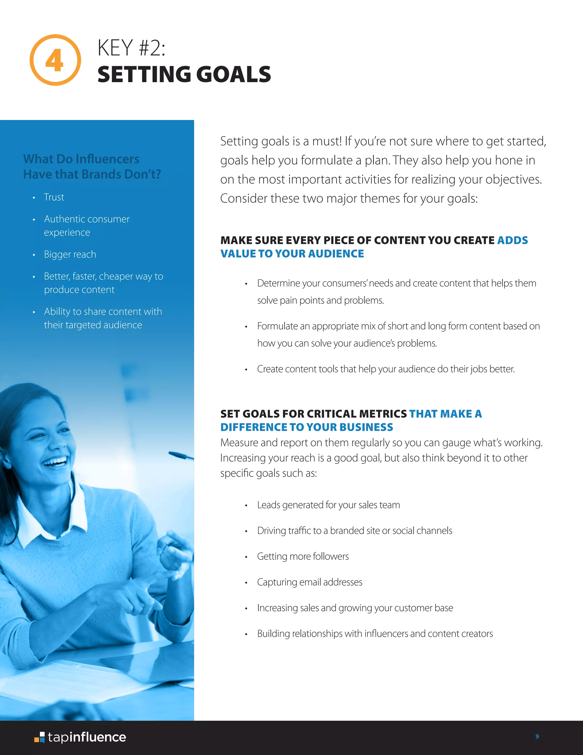 9
KEY #2:
SETTING GOALS
MAKE SURE EVERY PIECE OF CONTENT YOU CREATE ADDS
VALUE TO YOUR AUDIENCE
SET GOALS FOR CRITICAL METRICS THAT MAKE A
DIFFERENCE TO YOUR BUSINESS
Measure and report on them regularly so you can gauge what’s working.
Increasing your reach is a good goal, but also think beyond it to other
specific goals such as:
Setting goals is a must! If you’re not sure where to get started,
goals help you formulate a plan. They also help you hone in
on the most important activities for realizing your objectives.
Consider these two major themes for your goals:
•	 Determine your consumers’needs and create content that helps them
solve pain points and problems.
•	 Formulate an appropriate mix of short and long form content based on
how you can solve your audience’s problems.
•	 Create content tools that help your audience do their jobs better.
•	 Leads generated for your sales team
•	 Driving traffic to a branded site or social channels
•	 Getting more followers
•	 Capturing email addresses
•	 Increasing sales and growing your customer base
•	 Building relationships with influencers and content creators
What Do Influencers
Have that Brands Don’t?
•	 Trust
•	 Authentic consumer
experience
•	 Bigger reach
•	 Better, faster, cheaper way to
produce content
•	 Ability to share content with
their targeted audience
 