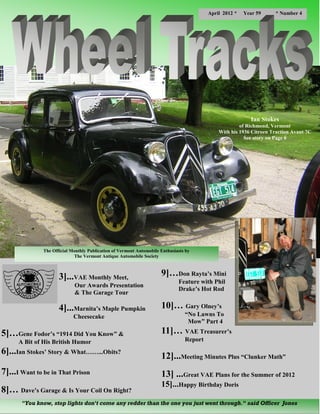 April 2012 *   Year 59     * Number 4




                                                                                                            Ian Stokes
                                                                                                       of Richmond, Vermont
                                                                                              With his 1936 Citroen Traction Avant 7C
                                                                                                         See story on Page 6




               The Official Monthly Publication of Vermont Automobile Enthusiasts by
                             The Vermont Antique Automobile Society



                      3]...VAE Monthly Meet,                          9]…Don Rayta’s Mini
                                                                              Feature with Phil
                             Our Awards Presentation
                                                                              Drake’s Hot Rod
                             & The Garage Tour

                      4]...Marnita’s Maple Pumpkin                    10]… Gary Olney’s
                             Cheesecake                                          “No Lawns To
                                                                                  Mow” Part 4

5]…Gene Fodor’s “1914 Did You Know” &                                 11]… VAE Treasurer’s
      A Bit of His British Humor                                                 Report

6]...Ian Stokes’ Story & What……...Obits?
                                                                      12]...Meeting Minutes Plus “Clunker Math”
7]...I Want to be in That Prison                                      13] ...Great VAE Plans for the Summer of 2012
                                                                      15]...Happy Birthday Doris
8]… Dave’s Garage & Is Your Coil On Right?
       "You know, stop lights don't come any redder than the one you just went through." said Officer Jones
 