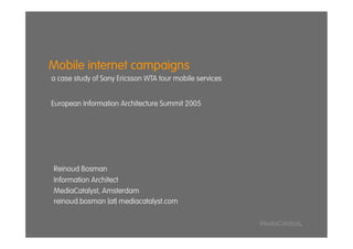Mobile internet campaigns
a case study of Sony Ericsson WTA tour mobile services


European Information Architecture Summit 2005




Reinoud Bosman
Information Architect
MediaCatalyst, Amsterdam
reinoud.bosman [at] mediacatalyst.com

                                                         MediaCatalyst.
 