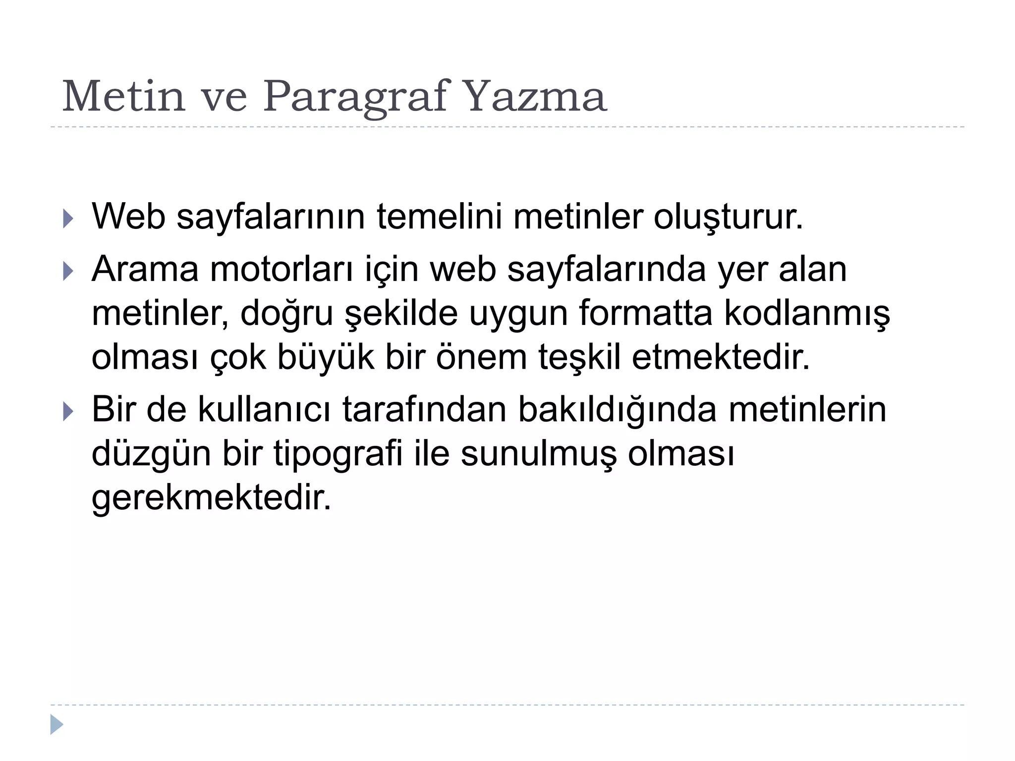 Metin ve Paragraf Yazma
 Web sayfalarının temelini metinler oluşturur.
 Arama motorları için web sayfalarında yer alan
metinler, doğru şekilde uygun formatta kodlanmış
olması çok büyük bir önem teşkil etmektedir.
 Bir de kullanıcı tarafından bakıldığında metinlerin
düzgün bir tipografi ile sunulmuş olması
gerekmektedir.
 