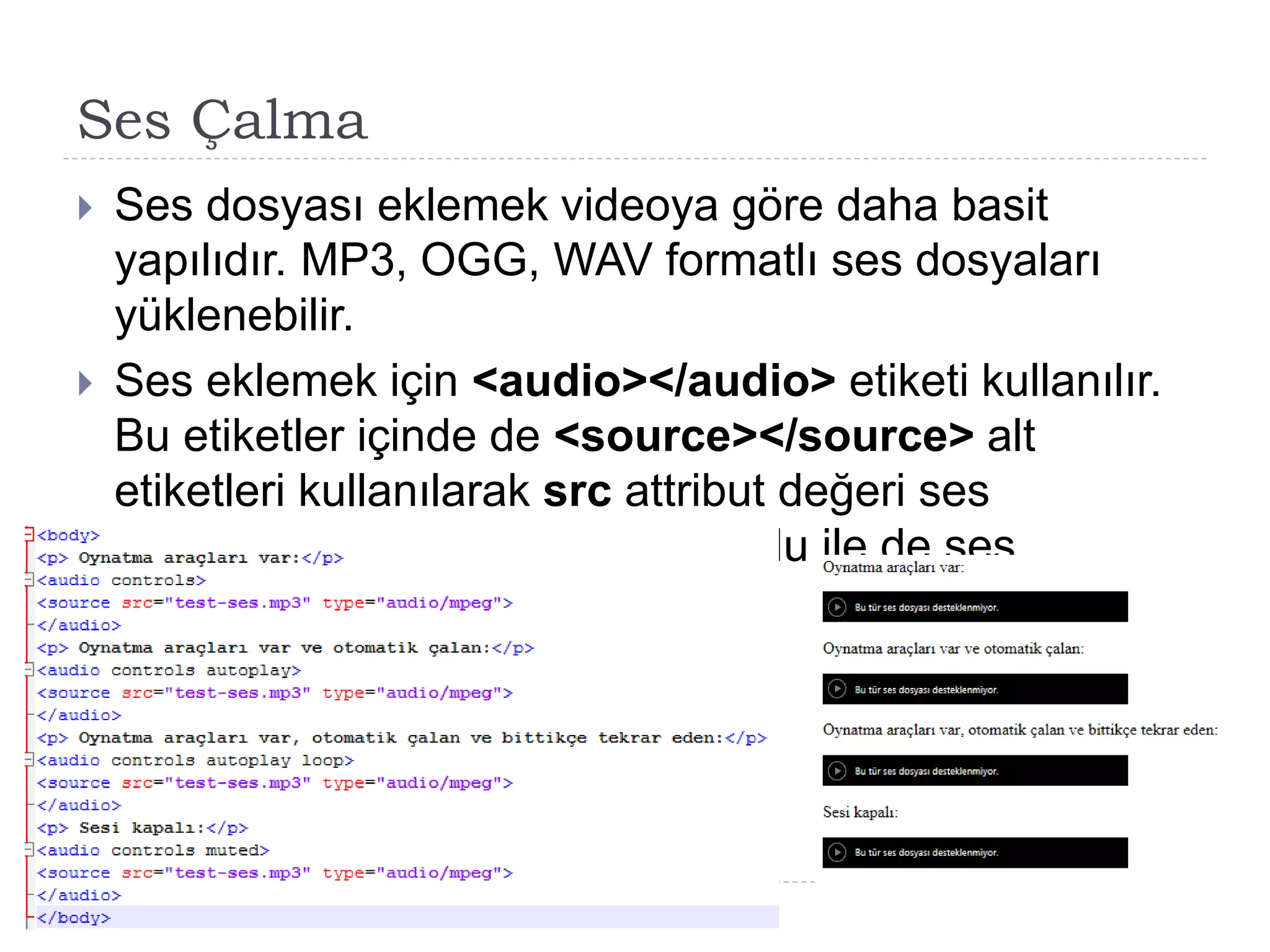 Ses Çalma
 Ses dosyası eklemek videoya göre daha basit
yapılıdır. MP3, OGG, WAV formatlı ses dosyaları
yüklenebilir.
 Ses eklemek için <audio></audio> etiketi kullanılır.
Bu etiketler içinde de <source></source> alt
etiketleri kullanılarak src attribut değeri ses
dosyasının adresi ve type metodu ile de ses
dosyasının değeri belirtilir.
 
