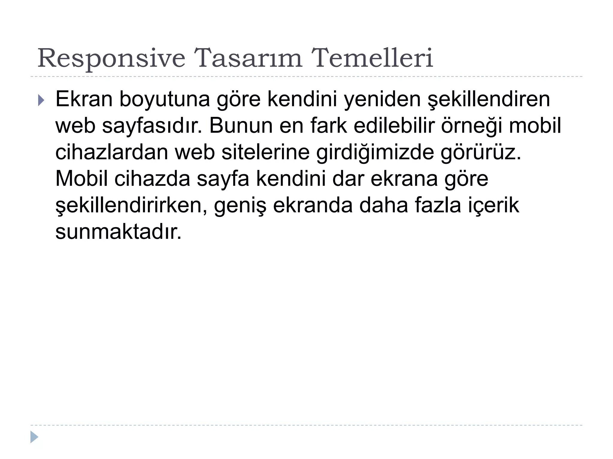 Responsive Tasarım Temelleri
 Ekran boyutuna göre kendini yeniden şekillendiren
web sayfasıdır. Bunun en fark edilebilir örneği mobil
cihazlardan web sitelerine girdiğimizde görürüz.
Mobil cihazda sayfa kendini dar ekrana göre
şekillendirirken, geniş ekranda daha fazla içerik
sunmaktadır.
 