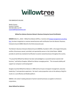 FOR IMMEDIATE RELEASE


Media Contact:
Suzanne Trantow
303-928-1902, Ext.707
suzanne@thegreatonline.com


           WillowTree Advisors Receives Women’s Business Enterprise Council Certification


DENVER (March 1,, 2012) – WillowTree Advisors (WTA), a business and change management consulting
firm, has been recognized as a woman-owned business with certification from the Women’s Business
Enterprise Council (WBEC-West) for the third consecutive year.


The Women's Business Enterprise National Council (WBENC), founded in 1997, is the largest third-party
certifier of businesses owned, controlled, and operated by women in the United States. WBENC
provides its world class standard of certification to women-owned businesses throughout the country.


“I’m proud that WillowTree Advisors has been acknowledged as a successful woman-owned small
business,” said Kathryn Douglass, WillowTree Advisor managing partner. “The increased visibility will
support our company’s continued growth.”


Douglass launched WillowTree Advisors in 2009 and has 25 years of program management, executive
leadership, IT and operations experience. Her team’s value proposition rests on the delivery of big firm
results on a cost effective and flexible platform.


WBENC is the nation's leading advocate of women-owned businesses as suppliers to America's
corporations.


About WillowTree Advisors
 