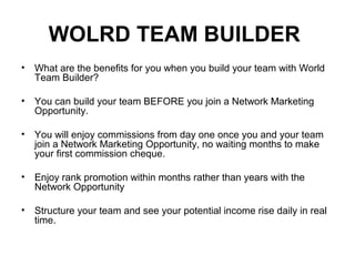 WOLRD TEAM BUILDER
• What are the benefits for you when you build your team with World
Team Builder?
• You can build your team BEFORE you join a Network Marketing
Opportunity.
• You will enjoy commissions from day one once you and your team
join a Network Marketing Opportunity, no waiting months to make
your first commission cheque.
• Enjoy rank promotion within months rather than years with the
Network Opportunity
• Structure your team and see your potential income rise daily in real
time.