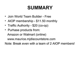 SUMMARY
• Join World Team Builder - Free
• AIOP membership - $11.50 monthly
• Traffic Authority - $20 (co-op)
• Purhase products from:
Amazon or Walmart (online)
www.maurice.mjdiscountstore.com
Note: Break even with a team of 2 AIOP members!
