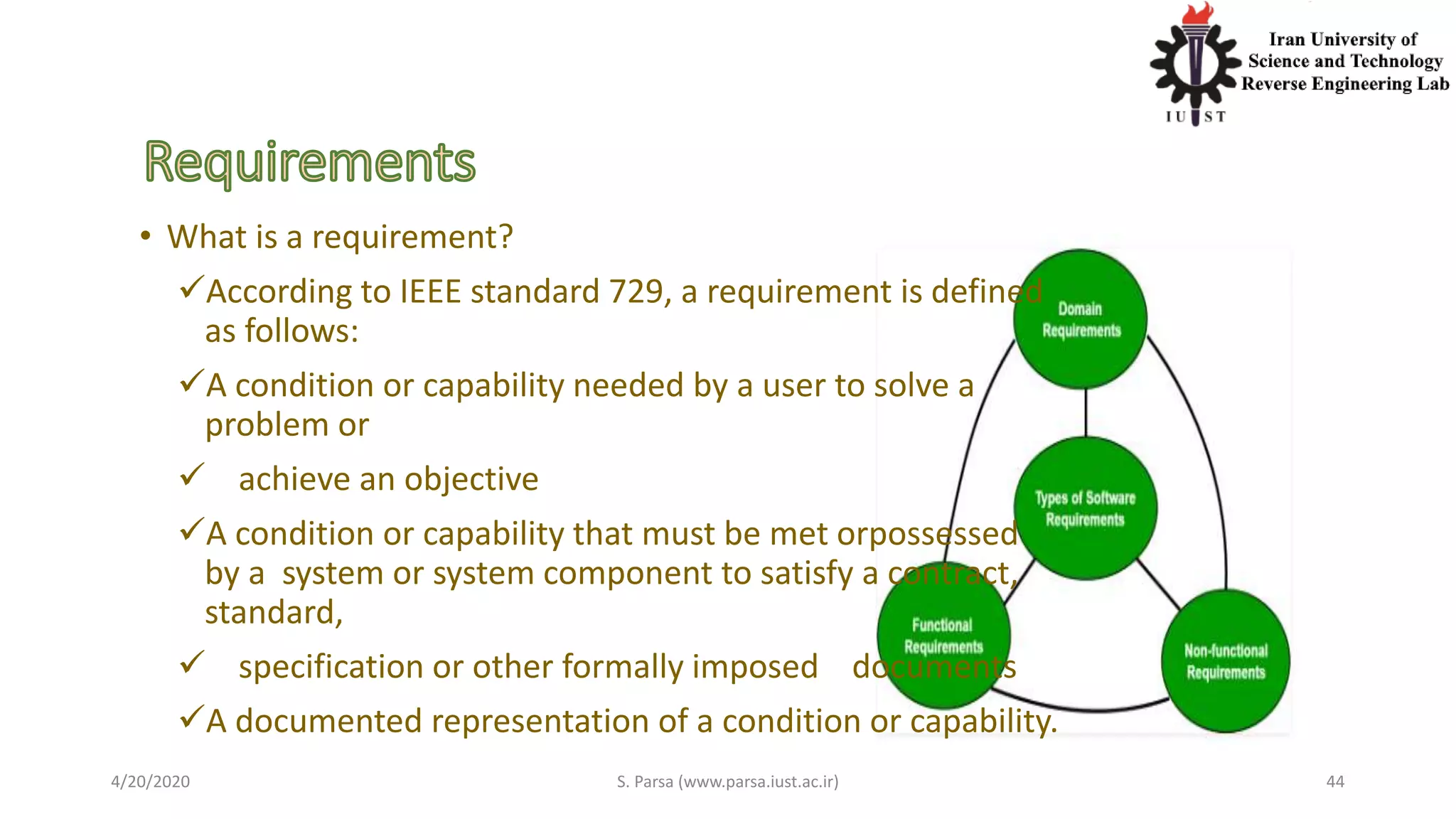 • What is a requirement?
According to IEEE standard 729, a requirement is defined
as follows:
A condition or capability needed by a user to solve a
problem or
 achieve an objective
A condition or capability that must be met orpossessed
by a system or system component to satisfy a contract,
standard,
 specification or other formally imposed documents
A documented representation of a condition or capability.
4/20/2020 S. Parsa (www.parsa.iust.ac.ir) 44
 