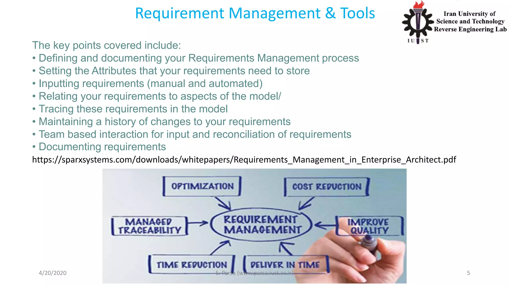 Requirement Management & Tools
The key points covered include:
• Defining and documenting your Requirements Management process
• Setting the Attributes that your requirements need to store
• Inputting requirements (manual and automated)
• Relating your requirements to aspects of the model/
• Tracing these requirements in the model
• Maintaining a history of changes to your requirements
• Team based interaction for input and reconciliation of requirements
• Documenting requirements
4/20/2020 S. Parsa (www.parsa.iust.ac.ir) 5
https://sparxsystems.com/downloads/whitepapers/Requirements_Management_in_Enterprise_Architect.pdf
 