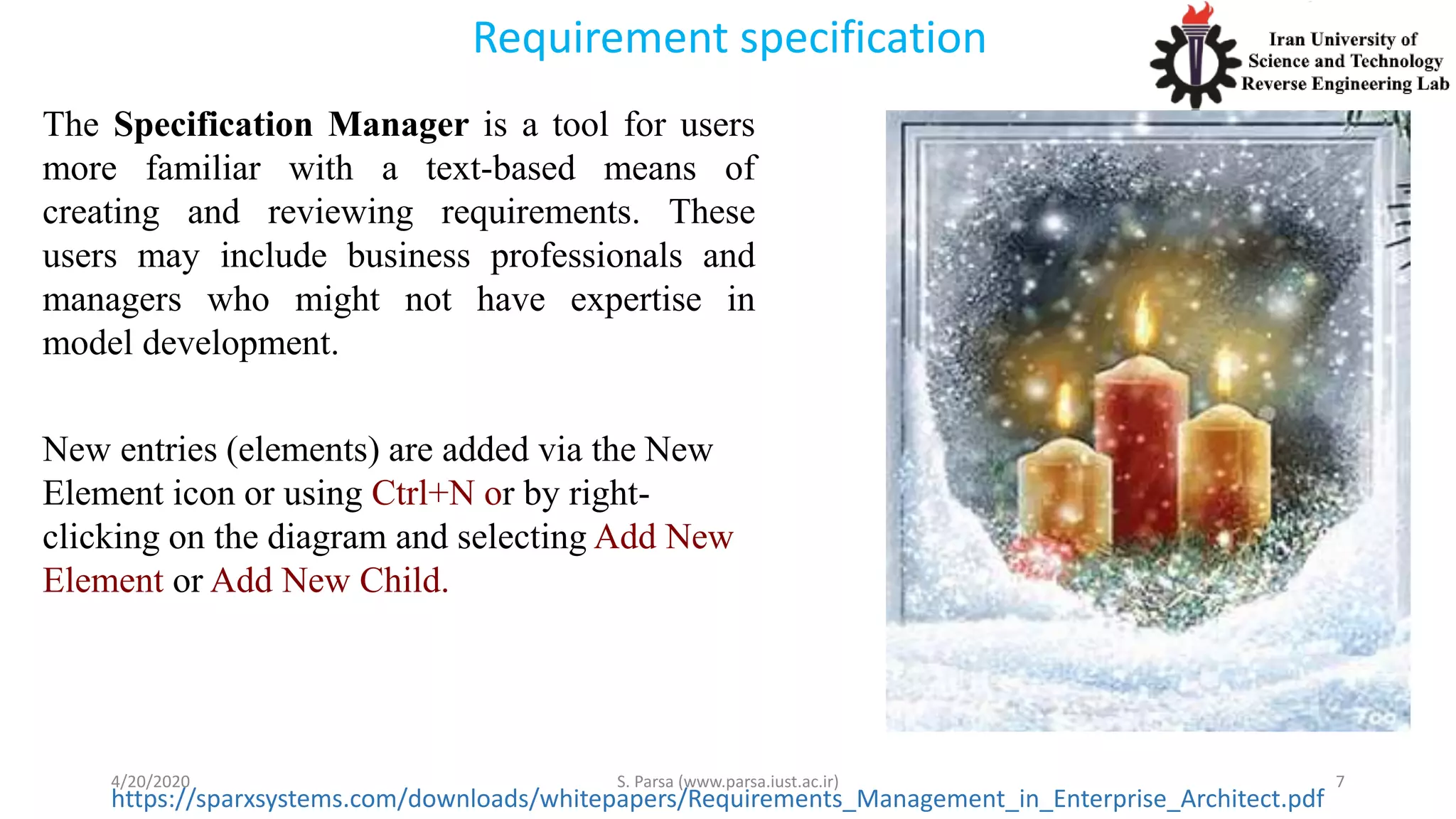 Requirement specification
4/20/2020 S. Parsa (www.parsa.iust.ac.ir) 7
https://sparxsystems.com/downloads/whitepapers/Requirements_Management_in_Enterprise_Architect.pdf
The Specification Manager is a tool for users
more familiar with a text-based means of
creating and reviewing requirements. These
users may include business professionals and
managers who might not have expertise in
model development.
New entries (elements) are added via the New
Element icon or using Ctrl+N or by right-
clicking on the diagram and selecting Add New
Element or Add New Child.
 