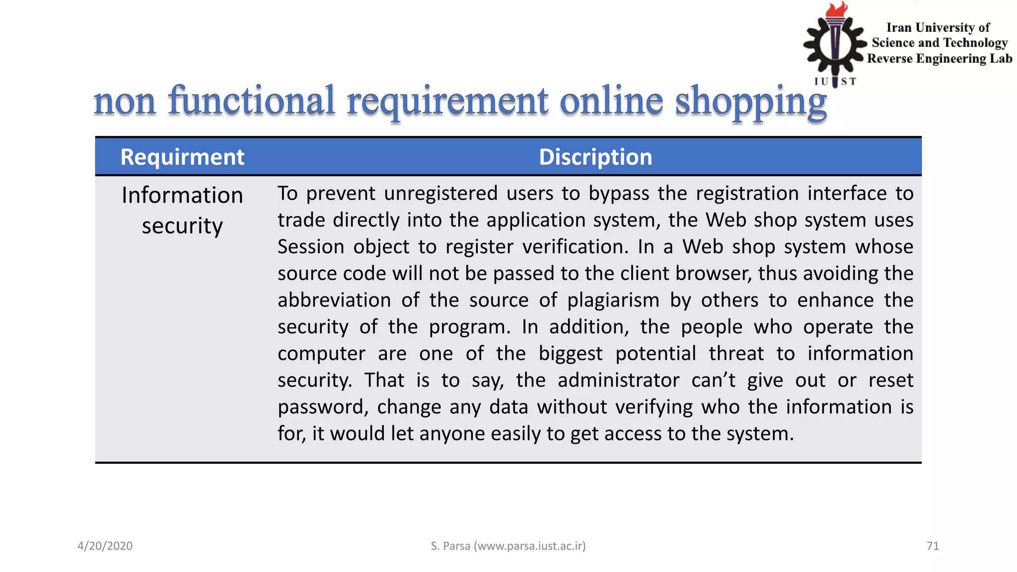 4/20/2020 S. Parsa (www.parsa.iust.ac.ir) 71
Requirment Discription
Information
security
To prevent unregistered users to bypass the registration interface to
trade directly into the application system, the Web shop system uses
Session object to register verification. In a Web shop system whose
source code will not be passed to the client browser, thus avoiding the
abbreviation of the source of plagiarism by others to enhance the
security of the program. In addition, the people who operate the
computer are one of the biggest potential threat to information
security. That is to say, the administrator can’t give out or reset
password, change any data without verifying who the information is
for, it would let anyone easily to get access to the system.
 
