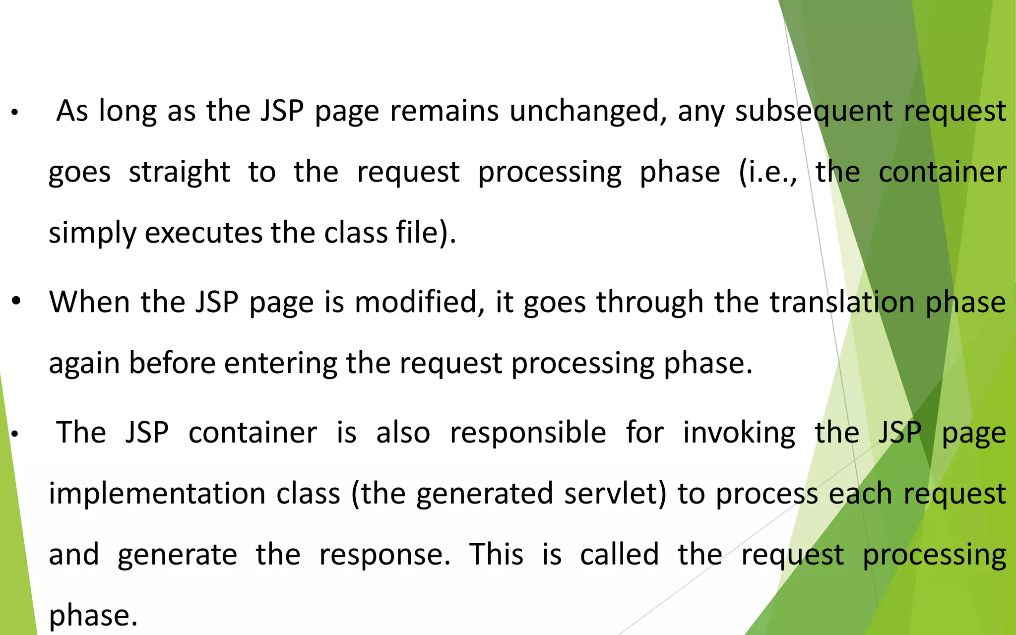 • As long as the JSP page remains unchanged, any subsequent request
goes straight to the request processing phase (i.e., the container
simply executes the class file).
• When the JSP page is modified, it goes through the translation phase
again before entering the request processing phase.
• The JSP container is also responsible for invoking the JSP page
implementation class (the generated servlet) to process each request
and generate the response. This is called the request processing
phase.
 