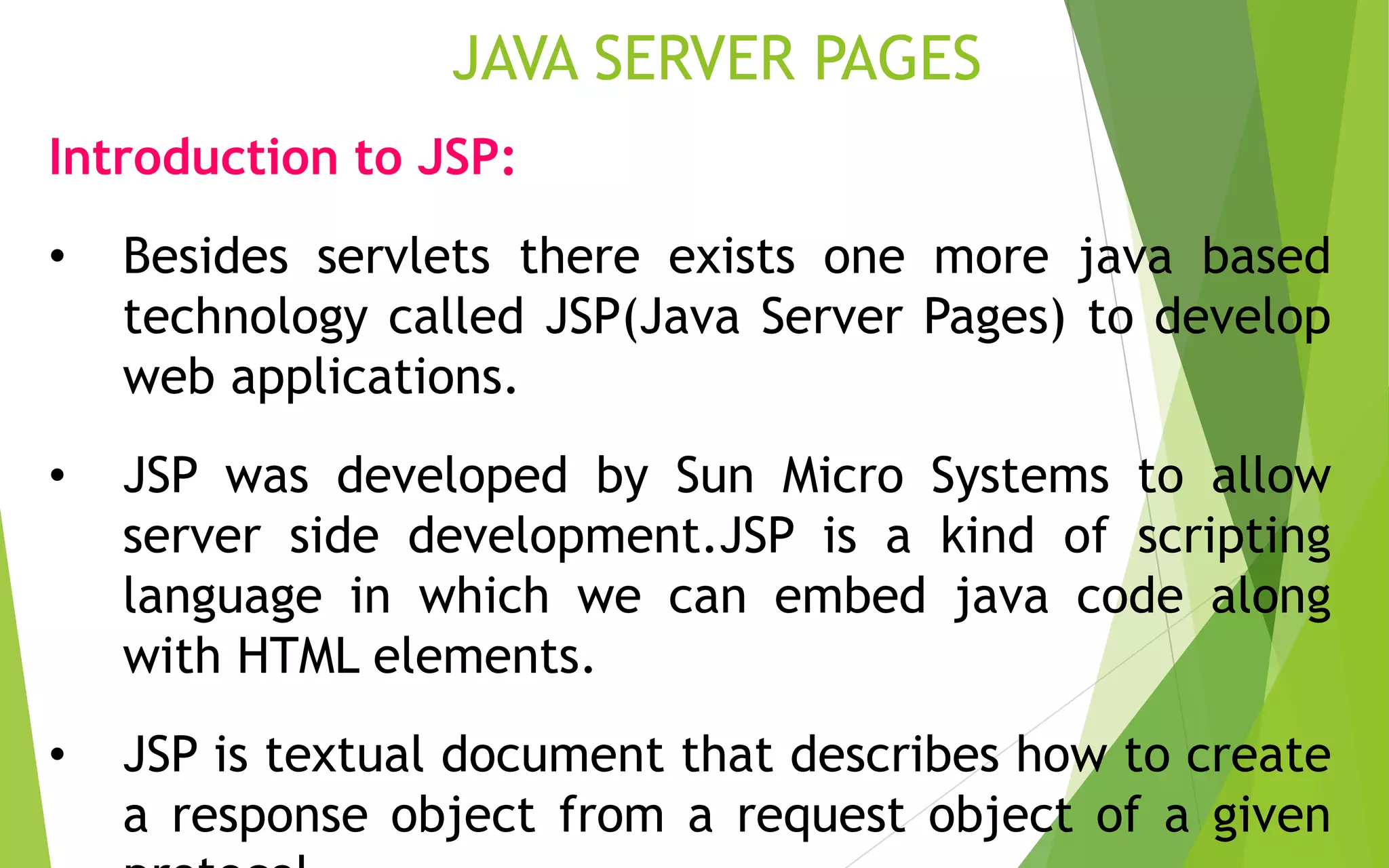JAVA SERVER PAGES
Introduction to JSP:
• Besides servlets there exists one more java based
technology called JSP(Java Server Pages) to develop
web applications.
• JSP was developed by Sun Micro Systems to allow
server side development.JSP is a kind of scripting
language in which we can embed java code along
with HTML elements.
• JSP is textual document that describes how to create
a response object from a request object of a given
 