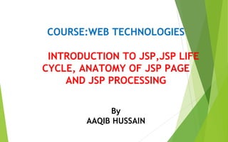 COURSE:WEB TECHNOLOGIES
INTRODUCTION TO JSP,JSP LIFE
CYCLE, ANATOMY OF JSP PAGE
AND JSP PROCESSING
By
AAQIB HUSSAIN
MODULE-III
 
