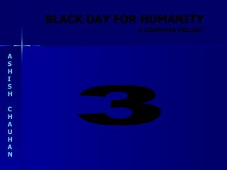 BLACK DAY FOR HUMANITY A S H I S H C H A U H A N A COMPUTER PROJECT 3 