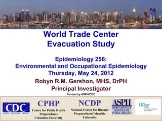 World Trade Center
             Evacuation Study
            Epidemiology 256:
Environmental and Occupational Epidemiology
          Thursday, May 24, 2012
      Robyn R.M. Gershon, MHS, DrPH
           Principal Investigator
                                Funded by ASPH/CDC



         CPHP                          NCDP
     Center for Public Health     National Center for Disaster
          Preparedness              PreparednessColumbia
      Columbia University                  University
 