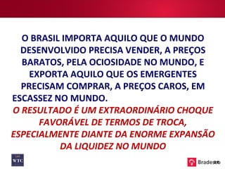 O BRASIL IMPORTA AQUILO QUE O MUNDO DESENVOLVIDO PRECISA VENDER, A PREÇOS BARATOS, PELA OCIOSIDADE NO MUNDO, E EXPORTA AQUILO QUE OS EMERGENTES PRECISAM COMPRAR, A PREÇOS CAROS, EM ESCASSEZ NO MUNDO.  O RESULTADO É UM EXTRAORDINÁRIO CHOQUE FAVORÁVEL DE TERMOS DE TROCA, ESPECIALMENTE DIANTE DA ENORME EXPANSÃO DA LIQUIDEZ NO MUNDO 14 