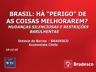 BRASIL: HÁ “PERIGO” DE AS COISAS MELHORAREM?  MUDANÇAS SILENCIOSAS E RESTRIÇÕES BARULHENTAS  Octavio de Barros  - BRADESCO Economista Chefe 16-12-10 