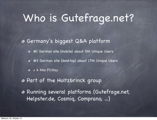 Who is Gutefrage.net?
Germany‘s biggest Q&A platform
#1 German site (mobile) about 5M Unique Users
#3 German site (desktop) about 17M Unique Users
> 4 Mio PI/day

Part of the Holtzbrinck group
Running several platforms (Gutefrage.net,
Helpster.de, Cosmiq, Comprano, ...)

Mittwoch, 30. Oktober 13

 