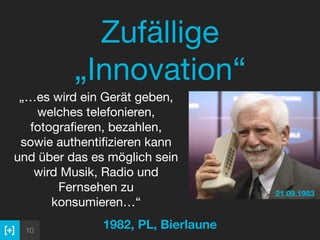 10
Zufällige
„Innovation“
1982, PL, Bierlaune
 
„…es wird ein Gerät geben,
welches telefonieren,
fotograﬁeren, bezahlen,
sowie authentiﬁzieren kann
und über das es möglich sein
wird Musik, Radio und
Fernsehen zu
konsumieren…“
21.09.1983
 
