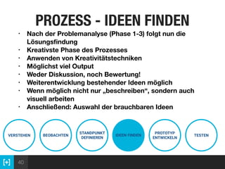 40
PROZESS - IDEEN FINDEN
VERSTEHEN BEOBACHTEN
STANDPUNKT
DEFINIEREN
IDEEN FINDEN
PROTOTYP
ENTWICKELN
TESTEN
• Nach der Problemanalyse (Phase 1-3) folgt nun die
Lösungsﬁndung
• Kreativste Phase des Prozesses
• Anwenden von Kreativitätstechniken
• Möglichst viel Output
• Weder Diskussion, noch Bewertung!
• Weiterentwicklung bestehender Ideen möglich
• Wenn möglich nicht nur „beschreiben“, sondern auch
visuell arbeiten
• Anschließend: Auswahl der brauchbaren Ideen
 