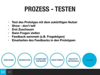 46
PROZESS - TESTEN
VERSTEHEN BEOBACHTEN
STANDPUNKT
DEFINIEREN
IDEEN FINDEN
PROTOTYP
ENTWICKELN
TESTEN
• Test des Prototyps mit dem zukünftigen Nutzer
• Show - don’t tell!
• Erst Zuschauen
• Dann Fragen stellen
• Feedback sammeln (z.B. Fragebögen)
• Einarbeiten des Feedbacks in den Prototypen
 