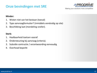 Onze bevindingen met SRE

      Minder:
      1. Wisten niet van het bestaan (toeval)
      2. Type aanvraagformulier? (inmiddels eenduidig op site)
      3. Beschikking laat (mondeling sneller).

      Sterk:
      1. Haalbaarheid toetsen vooraf.
      2. Ondersteuning bij aanvraag (criteria).
      3. Subsidie contructie / verantwoording eenvoudig
      4. Overhead beperkt




www.prodrive.nl                            CONFIDENTIAL          12
 