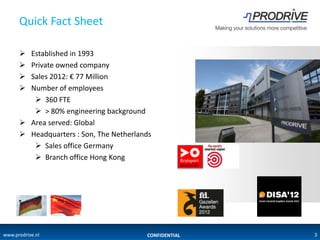 Quick Fact Sheet

       Established in 1993
       Private owned company
       Sales 2012: € 77 Million
       Number of employees
          360 FTE
          > 80% engineering background
       Area served: Global
       Headquarters : Son, The Netherlands
          Sales office Germany
          Branch office Hong Kong




www.prodrive.nl                          CONFIDENTIAL   3
 